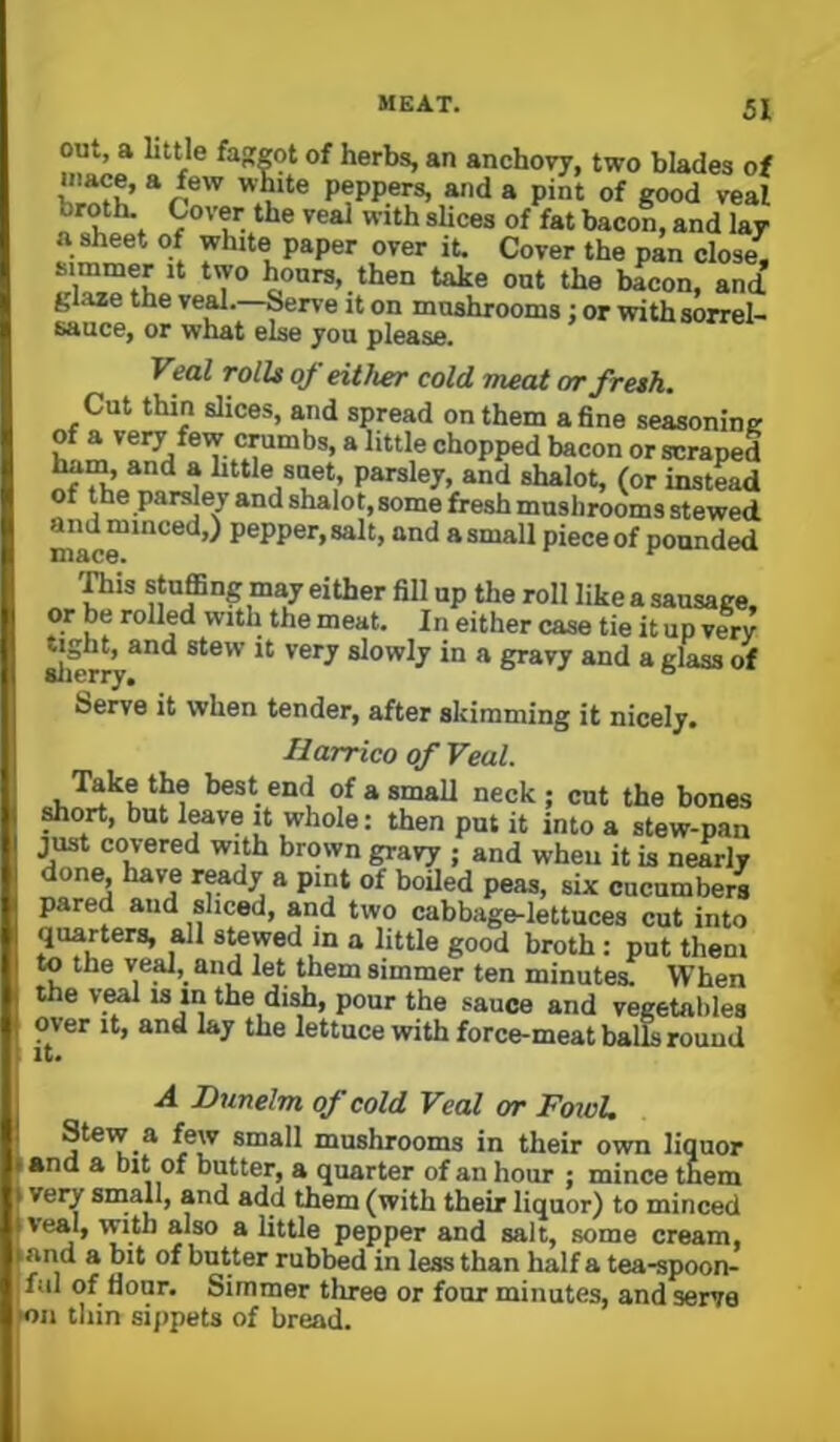 out, a little fajfeot of herbs, an anchovy, two blades of mace, a few white peppers, and a pint of good veal broth. Cover the veal with slices of fat bacon, and lay a sheet of white paper over it. Cover the pan close, simmer it two hours, then take out the bacon, and glaze the ve^.—Serve it on mushrooms or with sorrel- sauce, or what else jou please. Veal rolls of either cold meat m-fresh. Cut thin slices, and spread on them a fine seasoning of a very few crumbs, a little chopped bacon or scraped ham, and a httle suet, parsley, and shalot, (or instead of the parsley and shalot, some fresh mnslirooms stewed mac™*'^*'^’^ P®PP®*’>8aIt, and a small piece of pounded piis stuffing my either fill up the roll like a sausage, or be rolled with the meat. In either case tie it up verv slierry^** slowly in a gravy and a glass of Serve it when tender, after skimming it nicely. Harrico of Veal. Take the best end of a small neck; cut the bones ^ort, but We it whole: then put it into a stew-pan just covered with brown gravy ; and when it is nearly done have ready a pint of boiled peas, six cucumbers pared and sliced, yd two cabbage-lettuces cut into quarters, all stewed m a little good broth: put them to the ve^, and let them simmer ten minutes. When the veal is in the di^, pour the sauce and vegetables over it, and lay the lettuce with force-meat balLj round A Dnnelm of cold Veal or FoxoU Stew a few small mushrooms in their own liquor • and a bit of butter, a quarter of an hour : mince them \ ver/ sniall, and add them (with their liquor) to minced iveal, with also a little pepper and salt, some cream, jand a bit of butter rubbed in less than half a tea-spoon- ful of flour. Simmer three or four minutes, and serve oil thin sippets of bread.