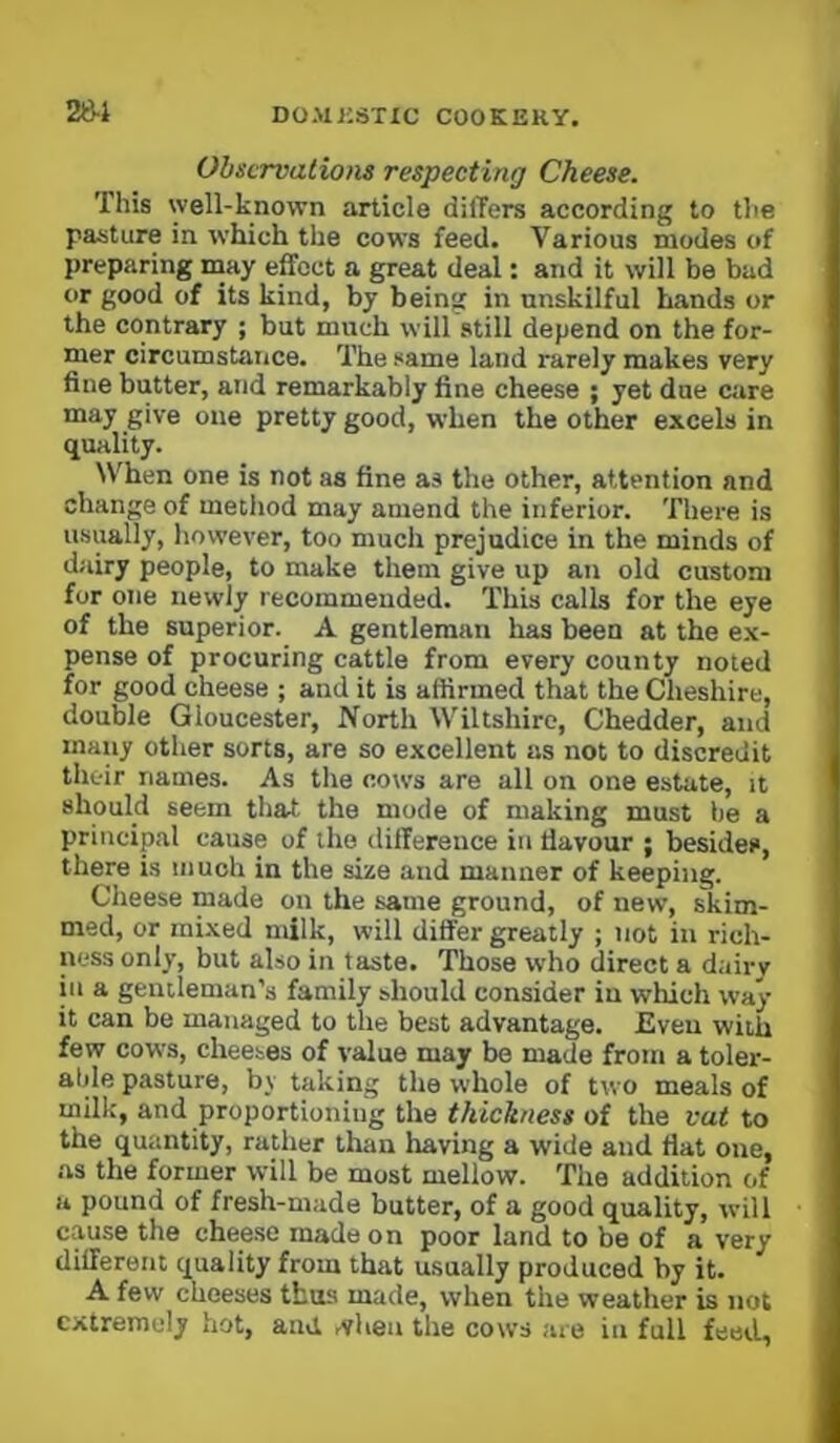 28-1 Observation respecting Cheese. This well-known article differs according to the pasture in which the cows feed. Various modes of preparing may effect a great deal: and it will be bad or good of its kind, by being in unskilful hands or the contrary ; but much will still depend on the for- mer circumstance. The same land rarely makes very fine butter, and remarkably fine cheese ; yet due care may give one pretty good, when the other excels in quality. When one is not as fine as the other, attention and change of method may amend the inferior. There is u-sually, however, too much prejudice in the minds of dairy people, to make them give up an old custom for one newly recommended. This calls for the eye of the superior. A gentleman has been at the e.x- pense of procuring cattle from every county noted for good cheese ; and it is affirmed that the Cheshire, double Gloucester, North Wiltshire, Chedder, and many other sorts, are so excellent as not to discredit their names. As the cows are all on one estate, it should seem that the mode of making must be a principal cause of the difference in flavour ; besides, there is much in the size and manner of keeping. Cheese made on the same ground, of new, skim- med, or mixed milk, will differ greatly ; not in rich- ness only, but also in taste. Those who direct a dairy in a gentleman's family should consider in which way it can be managed to the best advantage. Even with few cows, cheeses of value may be made from a toler- atde pasture, by taking the whole of two meals of milk, and proportioning the thickness of the vat to the quantity, rather than having a wide and fiat one, as the former will be most mellow. The addition of a pound of fresh-made butter, of a good quality, will cause the cheese made on poor land to be of a very different quality from that usually produced by it. A few cheeses thus made, when the weather is not extremely hot, and ,vlien the cows are in full feed.