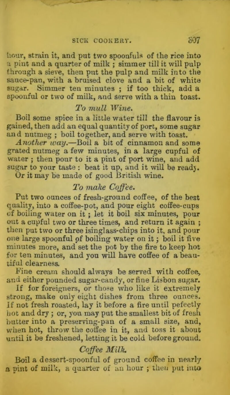 liour, strain it, and put two spoonfuls of the rice into a pint and a quarter of milk ; simmer till it will pulp through a sieve, then put the pulp and milk into the sauce-pan, with a bruised clove and a bit of white sugar. Simmer ten minutes ; if too thick, add a spoonful or two of milk, and serve with a thin toast. To mull Wine. Boil some spice in a little water till the flavour is gained, then add an equal quantity of port, some sugar and nutmeg ; boil together, and serve with toast. Another way.—Boil a bit of cinnamon and some grated nutmeg a few minutes, in a large cupful of water ; then pour to it a pint of port wine, and add sugar to your taste : beat it up, and it will be read}. Or it may be made of good British wine. 2’o make Coffee. Put two ounces of fresh-ground coffee, of the best quality, into a coffee-pot, and pour eight coffee-cups cf boiling water on it ; let it boil six minutes, pour out a cupful two or three times, and return it again ; then put two or three isinglass-chips into it, and pour one large spoonful of boiling water on it; boil it five minutes more, and set the pot by the fire to keep hot for ten minutes, and you will have coffee of a beau- tiful clearness. Fine cream should always be served with coffee, and either pounded sugar-candy, or fine Lisbon sugar. If for foreigners, or those who like it extremely strong, make only eight dishes from three ounces. If not fresh roasted, lay it before a fire until pefectly hot and dry; or, you may put the smallest bit of fresh butter into a preserving-pan of a small size, and, when hot, throw the coffee in it, and toss it about until it be freshened, letting it be cold before ground. Coffee M'llk. Boil a de.ssert-spoonful of ground coffee in nearly a pint of milk, a quarter of an hour ; then put into