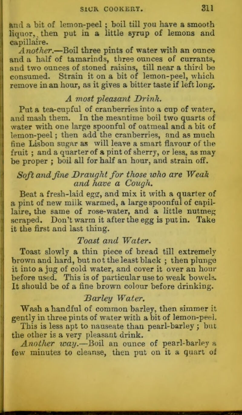 and a bit of lemon-peel ; boil till you have a smooth liquor,, then put in a little syrup of lemons and capillaire. Another.—Boil three pints of water with an ounce and a half of tamarinds, three ounces of currants, and two ounces of stoned raisins, till near a third be consumed. Strain it on a bit of lemon-peel, which remove in an hour, as it gives a bitter taste if left long. A most pleasant Drink. Put a tea-cupful of cranberries into a cup of water, and mash them. In the meantime boil two quarts of water with one large spoonful of oatmeal and a bit of lemon-peel; then add the cranberries, and as much fine Lisbon sugar as will leave a smart flavour of the fruit ; and a quarter of a pint of sherry, or less, as may be proper ; boil all for half an hour, and strain off. Soft and fine Draught for those who are Weak and have a Cough. Beat a fresh-laid egs, and mi.x it with a quarter of a pint of new miik warmed, a large spoonful of capil- laire, the same of rose-water, and a little nutmeg scraped. Don’t warm it after the egg is put in. Take it the first and last thing. Toast and Water. Toast slowly a thin piece of bread till extremely brown and hard, but not the least black ; then plunge it into a jug of cold water, and cover it over an hour before used. This is of particular use to weak bowels. It should be of a fine brown colour before drinking. Barley Water. Wash a handful of common barley, then simmer it gently in three pints of water with a bit of lemon-peel. This is less apt to nauseate than pearl-barley ; but the other is a very [deasant drink. Another way.—Boil an ounce of pearl-barley a few minutes to cleanse, then put on it a quart of