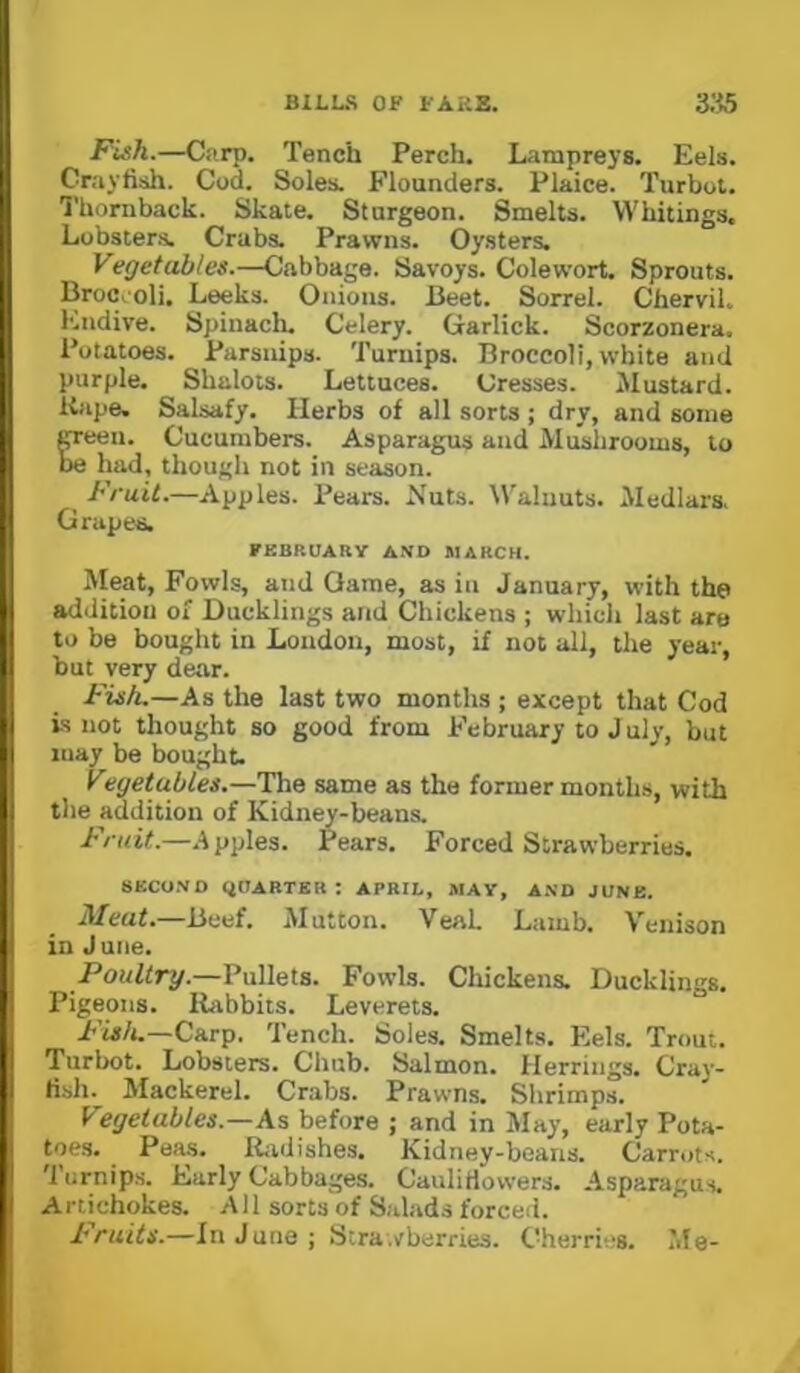 Fish.—Carp. Tench Perch. Lampreys. Eels. Crayfish. Cod. Soles. Flounders. Plaice. Turbot. Thornback. Skate. Sturgeon. Smelts. Whitings. Lobsters. Crabs. Prawns. Oysters. Vegetables.—Cabbage. Savoys. Colewort. Sprouts. Broccoli. Leeks. Onions. Beet. Sorrel. Chervil. Endive. Spinach. Celery. Garlick. Scorzonera. Potatoes. Parsnips. Turnips. Broccoli, white and purple. Shalots. Lettuces. Cresses. Mustard. Kape. Salsafy. Herbs of all sorts ; dry, and some CTeen. Cucumbers. Asparagus and Mushrooms, to be had, though not in season. ^ Fruit.—Apples. Pears. Nuts. Walnuts. Medlars. Grapes. FEBRUARY AND MARCH. Meat, Fowls, and Game, as in January, with the addition of Ducklings and Chickens ; which last are to be bought in Loudon, most, if not all, the year, but very dear. Fish.—As the last two months ; except that Cod is not thought so good from February to J uly, but may be bought. Vegetables.—The same as the former months, with the addition of Kidney-beans. Fruit.—.Apples. Pears. Forced Strawberries. SeCOND (JOARTER : APRIL, MAY, A.ND JUNE. Meat.—Beef. Mutton. VeaL Lamb. Venison in June. Poultry.—Pullets. Fowls. Chickens. Ducklings. Pigeons. Rabbits. Leverets. Carp. Tench. Soles. Smelts. Plels. Trout. Turbot. Lobsters. Chub. Salmon. Herrings. Cray- fish. Mackerel. Crabs. Prawns. Shrimps. Vegetables.—As before ; and in May, early Pota- toes. Peas. Ridishes. Kidney-beans. Carrots. 'I’urnips. Early Cabbages. Caulifiowers. Asparagus. Artichokes. A11 sorts of S.dads forced. Fruits.—In June; Stra .vberries. Cherries. Me-