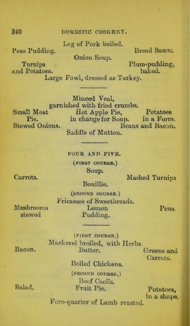 Leg of Pork boiled. Peas Pudding. Bread Sanne. Onion Soup. Turnips Plum-pudding, and Potatoes. baked. Large Fowl, dressed us Turkey. Minced Veal, garnished with fried crumbs. Small Meat Hot Apple Pie, Potatoes Pie. in changefor Soup. in a Form. Stewed Onions. Beans and Bacoiu S.tddle of Mutton. FOUR AND FIVE. (FIRST COURSE.) Soup. Carrots. Mashed Turnips Bonillie. (second course.) Fricassee of Sweetbreads. Mushrooni.s Lemon Peas, stewed Pudding. (FIRST COURSE.) Mackerel broiled, with Herbs. Bacon. Butter. Greens and Carrots. Boiled Chickens. (SECOND C0UR8K,) Be<if Cecils. Salad. Fruit Pie. Potatoes, in a shu})6. Fore-quarter of Lamb roasted.