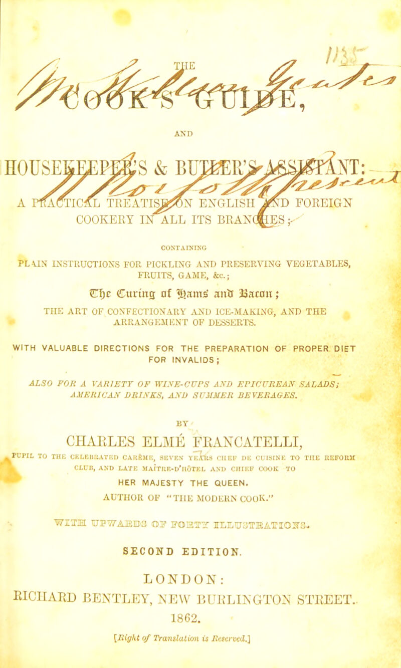 CONTAINING PL UN INSTRUCTIONS FOR PICKLING AND PRESERVING VEGETABLES, FRUITS, GAME, &c.; CIjc Curing of anti 33 a ran; THE ART OF CONFECTIONARY AND ICE-MAKING, AND THE ARRANGEMENT OF DESSERTS. WITH VALUABLE DIRECTIONS FOR THE PREPARATION OF PROPER DIET FOR INVALIDS; ALSO FOR A VARIETY OF WISE-CUPS AND EPICUREAN SALADS; AMERICAN DRINKS, AND SUMMER BEVERAGES. BY CHARLES ELME FRANCATELLI, PUPIL TO THE CELEBRATED CAREME, SEVEN YEARS CIIEF DE CUISINE TO THE REFORM CLUB, AND LATE MAITRE-d'hoTEL AND CHIEF COOK TO HER MAJESTY THE QUEEN. AUTHOR OF “Till! MODERN COOK.” WITH TUPWAIEDO OF FORTT IILILIUCTKATIOIfS- SECOND EDITION. LONDON: RICHARD BENTLEY, NEW BURLINGTON STREET- 1862. [Right of Translation is Reserved.]