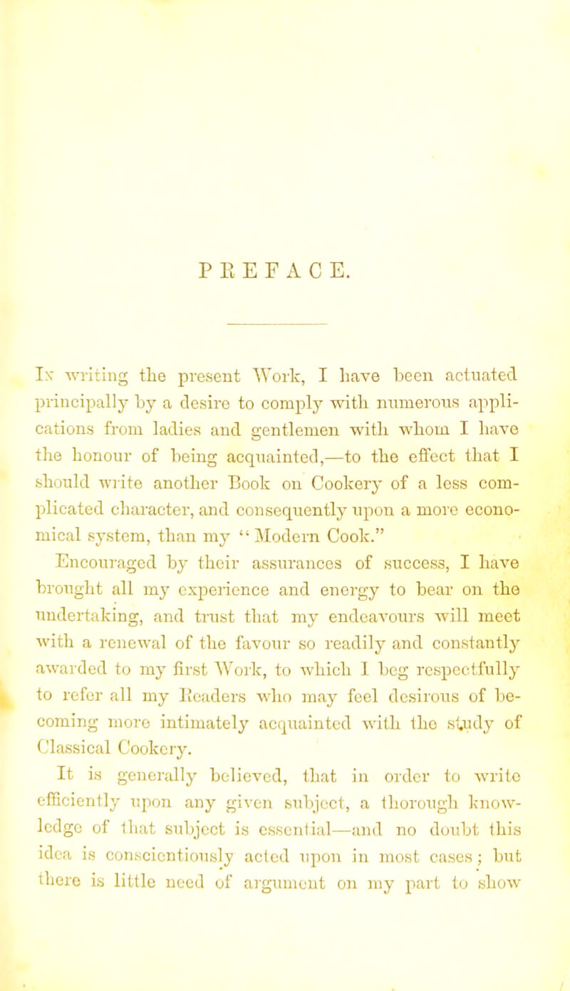 P E E F A C E. Ix writing the present Work, I have been actuated principally by a desire to comply with numerous appli- cations from ladies and gentlemen with whom I have the honour of being acquainted,—to the effect that I should write another Book on Cookery of a less com- plicated character, and consequently upon a more econo- mical system, than my “Modern Cook.” Encouraged by their assurances of success, I have brought all my experience and energy to bear on the undertaking, and trust that my endeavours will meet with a renewal of the favour so readily and constantly awarded to my first Work, to which I beg respectfully to refer all my Headers who may feel desirous of be- coming more intimately acquainted with tho study of Classical Cookery. It is generally believed, that in order to write efficiently upon any given subject, a thorough know- ledge of that subject is essential—and no doubt this idea is conscientiously acted upon in most cases; but there is little need of argument on my part to show