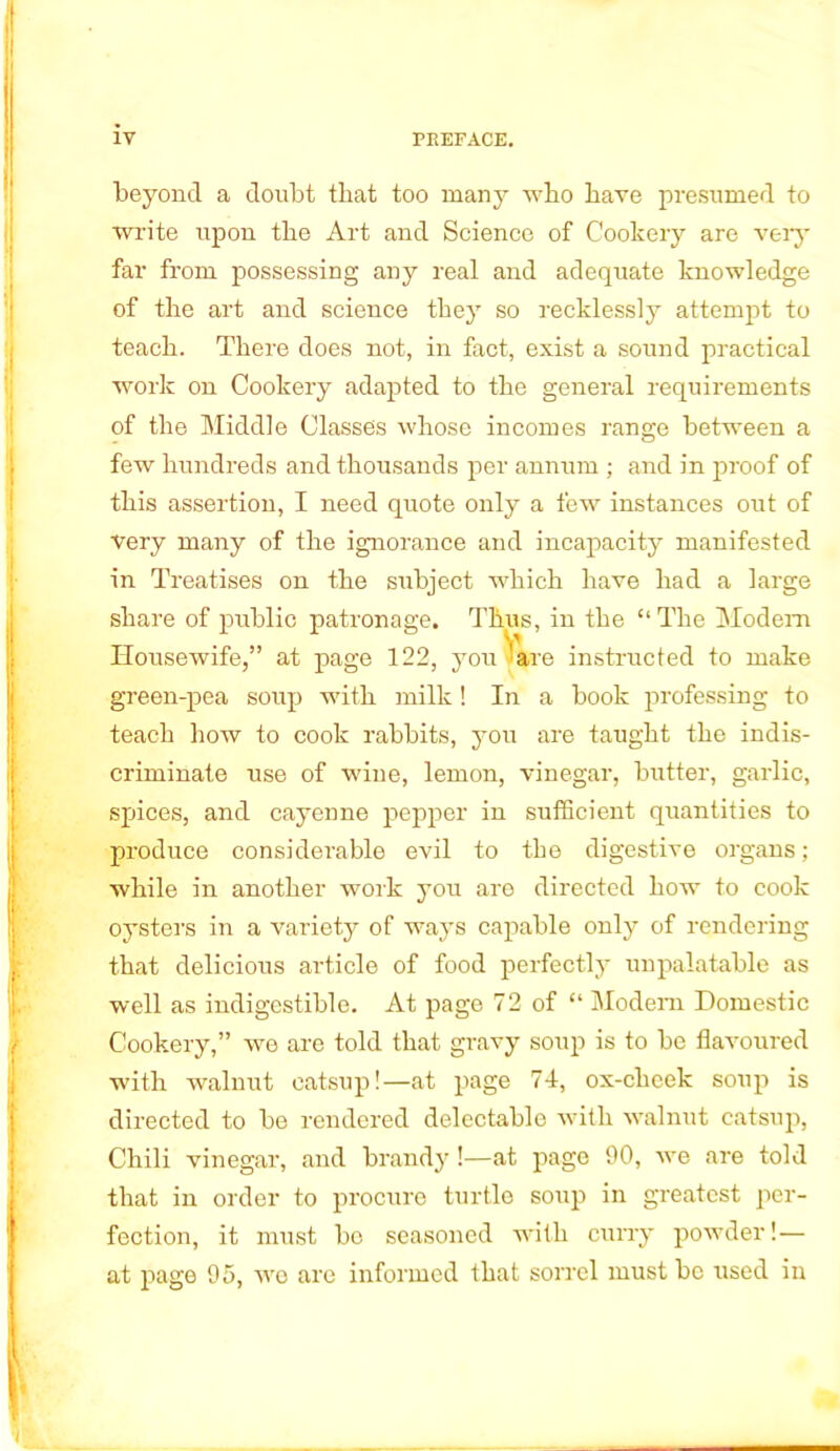 beyond a doubt that too many who have presumed to write upon the Art and Science of Cookery are very far from possessing any real and adequate knowledge of the art and science they so recklessly attempt to teach. There does not, in fact, exist a sound practical work on Cookery adapted to the general requirements of the Middle Classes whose incomes range between a few hundreds and thousands per annum ; and in proof of this assertion, I need quote only a few instances out of very many of the ignorance and incapacity manifested in Treatises on the subject which have had a large share of public patronage. Thus, in the “The Modem Housewife,” at page 122, you 'are instructed to make green-pea soup with milk! In a book professing to teach how to cook rabbits, you are taught the indis- criminate use of wine, lemon, vinegar, butter, garlic, spices, and cayenne pepper in sufficient quantities to produce considerable evil to the digestive organs; while in another work you are directed how to cook oysters in a variety of ways capable only of rendering that delicious article of food perfectly unpalatable as well as indigestible. At page 72 of “ Modem Domestic Cookery,” we are told that gravy soup is to be flavoured with walnut catsup!—at page 74, ox-cheek soup is directed to be rendered delectable with walnut catsup, Chili vinegar, and brandy!—at page 90, we are told that in order to procure turtle soup in greatest per- fection, it must bo seasoned with curry powder!— at page 95, we arc informed that sorrel must be used in