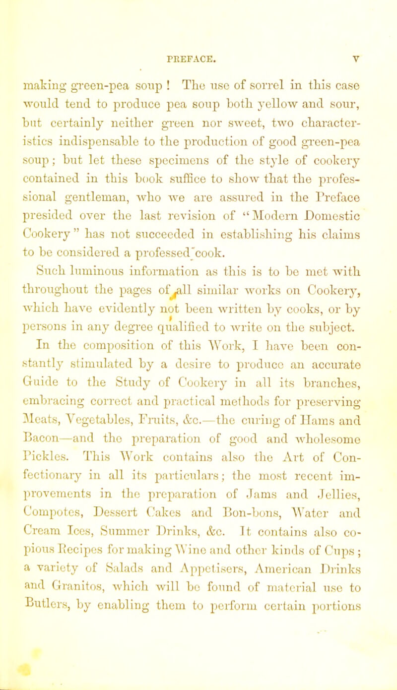 making green-pea soup ! The use of sorrel in this case would tend to produce pea soup both yellow and sour, but certainly neither green nor sweet, two character- istics indispensable to the production of good green-pea soup; but let these specimens of the style of cookery contained in this book suffice to show that the profes- sional gentleman, who we are assured in the Preface presided over the last revision of “ Modern Domestic Cookery ” has not succeeded in establishing his claims to be considered a professed'cook. Sncli luminous information as this is to be met with throughout the pages of^all similar works on Cookery, which have evidently not been written by cooks, or by- persons in any degree qualified to write on the subject. In the composition of this Work, I have been con- stantly stimulated by a desire to produce an accurate Guide to the Study of Cookery in all its branches, embracing correct and practical methods for preserving Meats, Vegetables, Fruits, &c.—the curing of Hams and Bacon—and the preparation of good and wholesome Pickles. This Work contains also the Art of Con- fectionary in all its particulars; the most recent im- provements in the preparation of Jams and Jellies, Compotes, Dessert Cakes and Bon-bons, Water and Cream Ices, Summer Drinks, &c. It contains also co- pious Becipes for making Wine and other kinds of Cups ; a variety of Salads and Appetisers, American Drinks and Granitos, which will bo found of material use to Butlers, by enabling them to perform certain portions