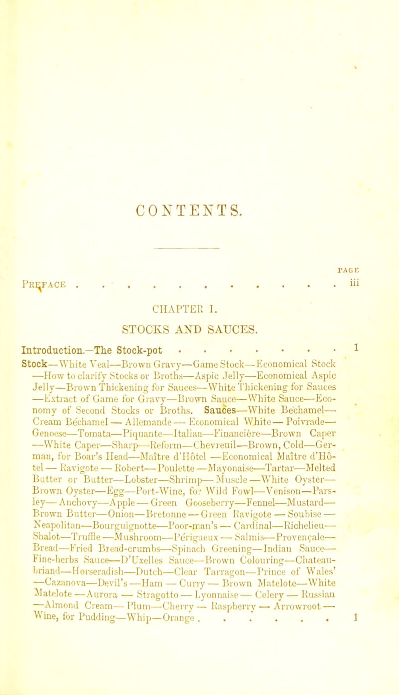 CONTENTS. Preface l’AGE . iii CHAPTER I. STOCKS AND SAUCES. Introduction—The Stock-pot Stock—White Veal—Brown Gravy—Game Stock—Economical Stock —How to clarify Stocks or Broths—Aspic Jelly—Economical Aspic Jelly—Brown Thickening for Sauces—White Thickening for Sauces —Extract of Game for Gravy—Brown Sauce—White Sauce—Eco- nomy of Second Stocks or Broths. Sauces—White Bechamel— Cream Be'chamel — Allemande— Economical White— Poivrade— Genoese—Tomata—Piquante—Italian—Financibre—Brown Caper —White Caper—Sharp—Reform—Chevreuil—Brown, Cold—Ger- man, for Boar’s Head—Maitre d’Hotcl —Economical Maitre d’Ho- tel — Ravigote — Robert— Poulette —Mayonaise—Tartar—Melted Butter or Butter—Lobster—Shrimp—Muscle—White Oyster- Brown Oyster—Egg—Port-Wine, for Wild Fowl—Venison—Pars- ley— Anchovy—Apple — Green Gooseberry—Fennel—Mustard— Brown Butter—Onion—Bretonne — Green Ravigote — Soubise — Neapolitan—Bourguignotte—Poor-man’s — Cardinal—Richelieu— Shalot—1Truffle —Mushroom—l’erigueux — Salmis—Provencal e— Bread—Fried Bread-crumbs—Spinach Greening—Indian Sauce— Fine-herbs Sauce—D’Uxelles Sauce—Brown Colouring—Chateau- briand—Horseradish—Butch—Clear Tarragon—Prince of Wales’ —Cazanova—Devil’s —Ham — Curry — Brown Matelote—White Matelote —Aurora — Stragotto— Lyonnaise— Celery — Russian —Almond Cream— Plum—Cherry — Raspberry — Arrowroot — Wine, for Pudding—Whip—Orange ...... 1