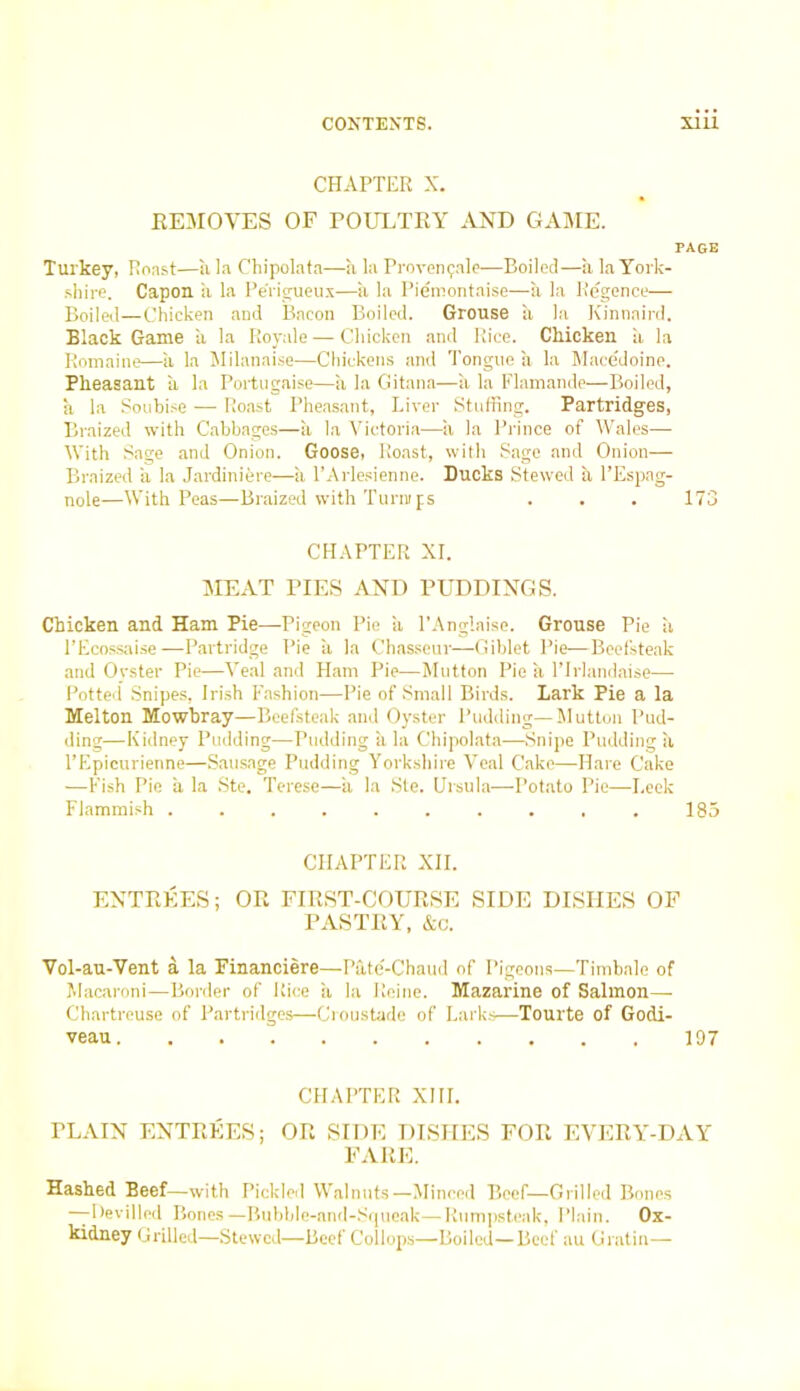 CHAPTER X. REMOVES OF POULTRY AND GAME. PAGE Turkey, Roast—a la Chipolata—a la Provenfale—Boiled—a la York- shire. Capon a la Pe'rigueux—a la Piemontaise—a la Regence— Boilal—Chicken and Bacon Boiled. Grouse a la Kinnaird. Black Game a la Royale — Chicken and Rice. Chicken ii la Bomaine—a la Milanaise—Chickens and Tongue a la Macedoine. Pheasant a la Portugaise—a la Gitana—a la Flamande—Boiled, a la Soubise — Roast Pheasant, Liver Stuffing. Partridges, Braized with Cabbages—a la Victoria—a la Prince of Wales— With Sage and Onion. Goose, Roast, with Sage and Onion— Braized ii la Jardinifere—ii l’Arlesienne. Ducks Stewed a l’Espag- nole—With Peas—Braized with Turnips . . . 173 CHAPTER XI. MEAT PIES AND PUDDINGS. Chicken and Ham Pie—Pigeon Pie ii l’Anglaise. Grouse Pie ii 1’Ecossaise—Partridge Pie ii la Chasseur—Giblet Pie—Beefsteak and Ovster Pie—Veal and Ham Pie—Mutton Pie a l’lrlandaise— Potted Snipes, Irish Fashion—Pie of Small Birds. Lark Pie a la Melton Mowbray—Beefsteak and Oyster Pudding—Mutton Pud- ding—Kidney Pudding—Pudding a la Chipolata—Snipe Pudding a l’Epicurienne—Sausage Pudding Yorkshire Veal Cake—Hare Cake —Fish Pie a la Ste. Terese—a la Ste. Ursula—Potato Pie—Leek Flammish .......... 185 CHAPTER XII. ENTREES; OR FIRST-COURSE SIDE DISHES OF PASTRY, &c. Vol-au-Vent a la Financiere—Pate-Chaud of Pigeons—Timbale of Macaroni—Border of Rice ii la Heine. Mazarine of Salmon— Chartreuse of Partridges—Croustade of Larks—Tourte of Godi- veau 1D7 CHAPTER XIII. TLAIN ENTREES; OR SIDE DISHES FOR EVERY-DAY FARE. Hashed Beef—with Pickled Walnuts—Minced Beef—Grilled Bones —Devilled Bones—Bubble-and-Squeak—Rumpsteak, Plain. Ox- kidney Grilled—Stewed—Beef Collops—Boiled—Beef au Gratin-—