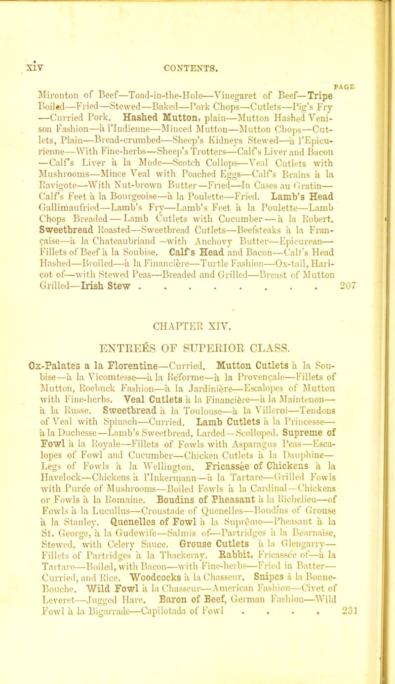 PAGE Mi ronton of Beef—Toad-in-the-Hole—Vinegaret of Beef—Tripe Boiled—’Fried—Stewed—Baked—Pork Chops—Cutlets—Pig’s Fry —Curried Pork. Hashed Mutton, plain—Mutton Hashed Veni- son Fashion—al’Indienne—Minced Mutton—Mutton Chops—Cut- lets, Plain—Bread-crumbed—Sheep’s Kidneys Stewed—a l’Epicu- rienne—With Fine-herbs—Sheep’s Trotters—Calf s Liver and Bacon —Calf’s Liver a la Mode—Scotch Col lops—Veal Cutlets with Mushrooms—Mince Veal with Poached Eggs—CalPs Brains a la Piavigote—With Nut-brown Butter—Fried—In Cases au Gratin— Calf’s Feet a la Bourgeoise—a la Poulette—Fried. Lamb's Head Gallimaufried—Lamb’s Fry—Lamb’s Feet a la Poulette—Lamb Chops Breaded — Lamb Cutlets with Cucumber — a la Robert. Sweetbread Roasted—Sweetbread Cutlets—Beefsteaks a la Fran- faise—a la Chateaubriand —with Anchovy Butter—Epicurean— Fillets of Beef a la Soubise. Calf's Head and Bacon’—Call’s Head Hashed—Broiled—a la Finaneiere—Turtle Fashion—Ox-tail, Hari- cot of—with Stewed Peas—Breaded and Grilled—Breast of Mutton Grilled—Irish Stew 207 CHAPTER XIV. ENTREES OF SUPERIOR CLASS. Ox-Palates a la Florentine—Curried. Mutton Cutlets a la Sou- bise—a la Vicomtesse—ala ReTorme—a la Provenfale—Fillets of Mutton, Roebuck Fashion—a la Jardiniere—Escalopes of Mutton with Fine-herbs. Veal Cutlets a la Financiers—a la Maintenon— a la Russe. Sweetbread a la Toulouse—a la Villeroi—Tendons of Veal with Spinach—Curried. Lamb Cutlets ii la Priucesse— itlaDuchesse—Lamb’s Sweetbread, Larded—Scolloped. Supreme of Fowl ii la Iloyale—Fillets of Fowls with Asparagus Peas—Esca- lopes of Fowl and Cucumber—Chicken Cutlets ii. la Dauphine— Legs of Fowls a la Wellington. Fricassee of Chickens ii la Havelock—Chickens ii l’Inkermann—a la Tartare—Grilled Fowls with Puree of Mushrooms—Boiled Fowls a la Cardinal — Chickens or Fowls ii la Romaiue. Boudins of Pheasant it la Richelieu—of Fowls li la Lucullus—Croustade of Quenelles—Boudins of Grouse it la Stanley. Quenelles of Fowl ii la Supreme—Pheasant ii la St. George, it la Gudewife—Salmis of—Partridges ii la Be'arnaise, Stewed, with Celery Sauce. Grouse Cutlets it la Glengarry— Fillets of Partridges ii la Thackeray. Rabbit, Fricassee of—ii la Tartare—Boiled, with Bacon—with Fine-herbs—Fried in Batter—- Curried, and Rice. Woodcocks it la Chasseur. Snipes a la Bonne- Bouche. Wild Fowl it la Chasseur—American Fashion—Civet of Leveret—Jugged Hare. Baron of Beef, German Fashion—Wild Fowl it la Bigarrade—Capilotada of Fowl .... 231