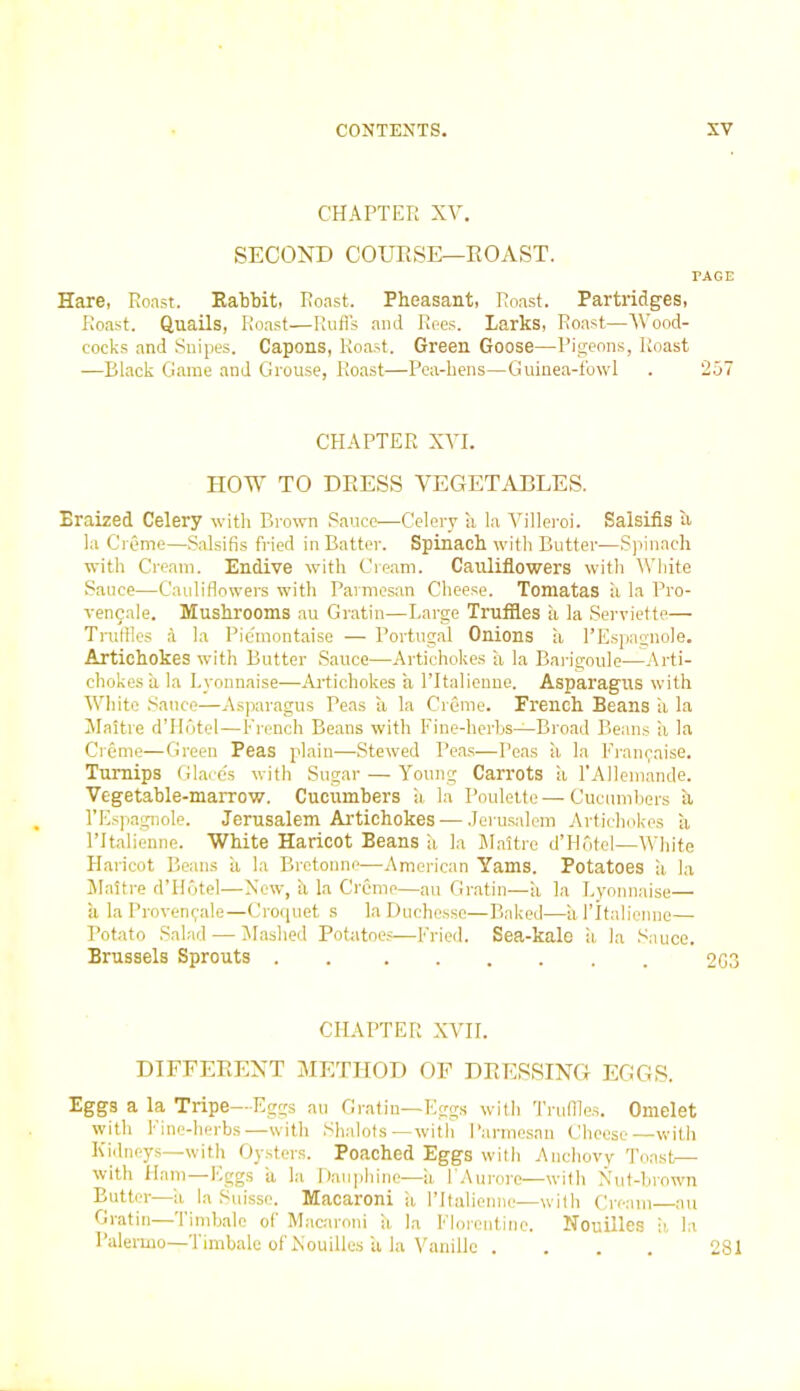CHAPTER XV. SECOND COURSE—ROAST. PAGE Hare, Roast. Rabbit, Roast. Pheasant, Roast. Partridges, Roast. Quails, Roast—Rufls and Rees. Larks, Roast—Wood- cocks and Snipes. Capons, Roast. Green Goose—Pigeons, Roast —Black Game and Grouse, Roast—Pea-hens—Guinea-fowl . 257 CHAPTER XVI. HOW TO DRESS VEGETABLES. Braized Celery with Brown Sauce—Celery a la Villeroi. Salsifis a la Creme—Salsifis fried in Batter. Spinach with Butter—Spinach with Cream. Endive with Cream. Cauliflowers with White Sauce—Cauliflowers with Parmesan Cheese. Tomatas ii la Pro- vencale. Mushrooms au Gratin—Large Truffles a la Serviette— Truffles & la Piemontaise — Portugal Onions a l’Espagnole. Artichokes with Butter Sauce—Artichokes a la Barigoule—Arti- chokes a la Lyonnaise—Artichokes a l’ltalienne. Asparagus with White Sauce—Asparagus Peas a la Creme. French Beans a la Maitre d’Hotel—French Beans with Fine-herbs—Broad Beans a la Creme—Green Peas plain—Stewed Peas—Peas a la Franpaise. Turnips Glaces with Sugar — Young Carrots a l'Allemande. Vegetable-marrow. Cucumbers a la Poulette — Cucumbers a l’Espagnole. Jerusalem Artichokes — Jerusalem Artichokes a l’ltalienne. White Haricot Beans h la Maitre d’Hotel—White Haricot Beans ii la Bretonne—American Yams. Potatoes a la Maitre d’Hotel—New, h la Creme—au Gratin—a la Lyonnaise— a laProven^ale—Croquet s la Duchesse—Baked—h l’ltalienne— Potato Salad — Mashed Potatoes—Fried. Sea-kale ii la Sauce. Brussels Sprouts . 203 CHAPTER XVII. DIFFERENT METHOD OF DRESSING EGGS. Eggs a la Tripe—Eggs au Gratin—Eggs with Truffles. Omelet with l*ine-herbs—with Shalots—with Parmesan Cheese—with Kidneys—with Oysters. Poached Eggs with Anchovy Toast— with Ham—Eggs a la Bauphine—a l’Aurore—with Nut-brown Butter—ii la Suisse. Macaroni a l’ltalienne—with Cream au Gratin—limbale o( Macaroni il la Florentine. Nouilles a la Palermo—Timbale of Nouilles a la Vanillc .... 281