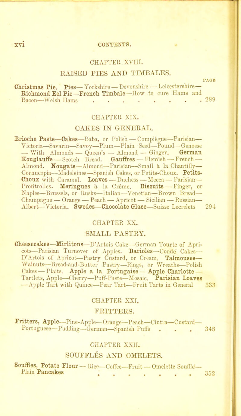 CHAPTER XVIII. RAISED PIES AND TIMBALES. PACK Christmas Pie. Pies— Yorkshire — Devonshire — Leicestershire— Richmond Eel Pie—French Timbale—How to cure Hams and Bacon—Welsh Hams ........ 289 CHAPTER XIX. CAKES IN GENERAL. Brioche Paste—Cakes—Baba, or Polish — Compiegne—Parisian— Victoria—Savarin—Savoy—Plum—Plain Seed—Pound—Genoese — With Almonds — Queen’s — Almond — Ginger. German Kouglauffe — Scotch Bread. Gauffres — Flemish — French — Almond. Nougats—Almond—Parisian—Small a la Chantilly— Cornucopia—Madeleines—Spanish Cakes, or Petits-Choux. Petits- Choux with Caramel. Loaves — Duchess •—- Mecca — Parisian— Profitrolles. Meringues a la Creme. Biscuits — Finger, or Naples—Brussels, or Rusks—Italian—Venetian—Brown Bread— Champagne — Orange — Peach — Apricot — Sicilian — Russian— Albert—Victoria. Swedes—Chocolate Glace—Suisse Lecrelets 294 CHAPTER XX. SMALL PASTRY. Cheesecakes—Mirlitons—D’Artois Cake—German Tourte of Apri- cots—Parisian Turnover of Apples. Darioles—Conde' Cakes— D’Artois of Apricot—Pastry Custard, or Cream. Talmouses— Walnuts—Bread-and-Butter Pastry—Rings, or Wreaths—Polish Cakes — Plaits. Apple a la Portugaise — Apple Charlotte — Tartlets, Apple—Cherry—Puff-Paste—Mosaic. Parisian Loaves —Apple Tart with Quince—-Pear Tart—Fruit Tarts in General 333 CHAPTER XXI. FRITTERS. Fritters, Apple—Pine-Apple—Orange—Peach—Cintra—Custard— Portuguese—Pudding—German—Spanish Puffs . . . 348 CHAPTER XXII. SOUFFLES AND OMELETS. Souffles, Potato Flour—Rice—Coffee—Fruit — Omelette Souffle'— Plain Pancakes 352