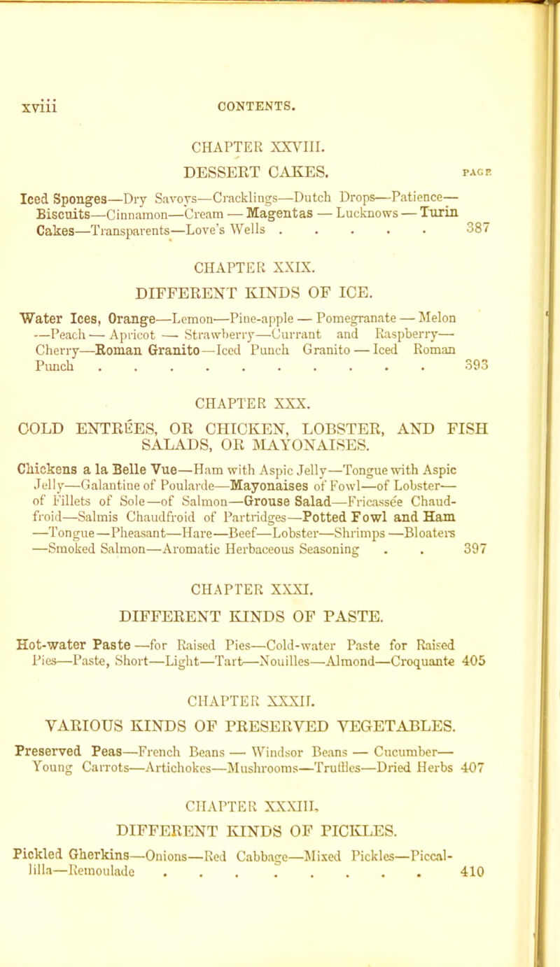 CHAPTER XXVIII. DESSERT CAKES. page Iced Sponges—Dry Savoys—Cracklings—Dutch Drops—Patience— Biscuits—Cinnamon—Cream — Magentas — Lucknows — Turin Cakes—Transparents—Love’s Wells ..... 387 CHAPTER XXIX. DIFFERENT KINDS OF ICE. Water Ices, Orange—Lemon—Pine-apple — Pomegranate — Melon —Peach — Apricot — Strawberry—Currant and Raspberry— Cherry—Roman Granito—Iced Punch Granito — Iced Roman Punch 393 CHAPTER XXX. COLD ENTREES, OR CHICKEN, LOBSTER, AND FISH SALADS, OR MAYONAISES. Chickens a la BeUe Vue—Ham with Aspic Jelly—Tongue with Aspic Jelly—Galantine of Poularde—Mayonaises of Fowl—of Lobster— of Fillets of Sole—of Salmon—Grouse Salad—Fricassee Chaud- froid—-Salmis Chaudfroid of Partridges—Potted Fowl and Ham —Tongue—Pheasant—Hare—Beef—Lobster—Shrimps —Bloaters —Smoked Salmon—Aromatic Herbaceous Seasoning . . 397 CHAPTER XXXI. DIFFERENT KINDS OF PASTE. Hot-water Paste —for Raised Pies—Cold-water Paste for Raised Pies—Paste, Short—Light—Tart—Nouilles—Almond—Croquante 405 CHAPTER XXXII. VARIOUS KINDS OF PRESERVED VEGETABLES. Preserved Peas—French Beans — Windsor Beans — Cucumber— Young Carrots—Artichokes—Mushrooms—Truffles—Dried Herbs 407 CHAPTER XXXIII, DIFFERENT KINDS OF PICKLES. Pickled Gherkins—Onions—Red Cabbage—Mixed Pickles—Piccal- 1 ilia—Remoulade 410