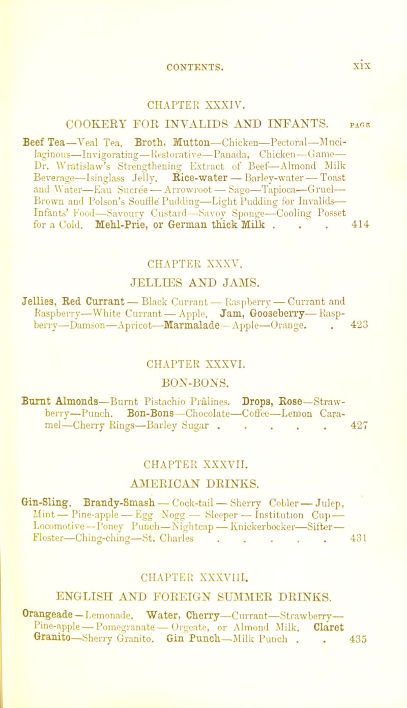 CHAPTER XXXIV. COOKERY FOR INVALIDS AND INFANTS. pack Beef Tea—Veal Tea. Broth, Mutton—Chicken—Pectoral—Muci- laginous—Invigorating—Restorative—Panada, Chicken—Game— Dr. Wratislaw’s Strengthening Extract of Beef—Almond Milk Beverage—Isinglass Jelly. Rice-water — Barley-water—Toast and Water—Eau Sucree — Arrowroot— Sago—-Tapioca-—Gruel— Brown and Poison’s Souffle Pudding—Light Pudding for Invalids— Infants’ Pood—Savoury Custard—Savoy Sponge—Cooling Posset for a Cold. Mehl-Prie, or German thick Milk . . . 414 CHAPTER XXXV. JELLIES AND JAMS. Jellies, Red Currant — Black Currant—Raspberry — Currant and Raspberry—White Currant — Apple. Jam, Gooseberry—Rasp- berry—Damson—Apricot—Marmalade—Apple—OraDge. . 423 CHAPTER XXXVI. BON-BONS. Burnt Almonds—Burnt Pistachio Pralines. Drops, Rose—Straw- berry—Punch. Bon-Bons—Chocolate—Coffee—Lemon Cara- mel—Cherry Rings—Barley Sugar ..... 427 CHAPTER XXXVII. AMERICAN DRINKS. Gin-Sling. Brandy-Smash —- Cock-tail — Sherry Cobler — Julep, Mint—Pine-apple — Egg Nogg— Sleeper—Institution Cup — Locomotive—Poney Punch—Nightcap — Knickerbocker—Sifter— Floster—Ching-ching—St. Charles . . . . . 431 CHAPTER XXXVIII. ENGLISH AND FOREIGN SUMMER DRINKS. Orangeade— Lemonade. Water, Cherry—Currant—Strawberry— Pine-apple—Pomegranate — Orgeate, or Almond Milk. Claret Granito—Sherry Granito. Gin Punch—Milk Punch . . 435