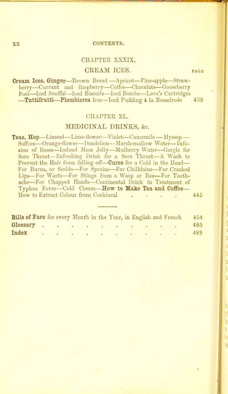 CHAPTER XXXIX. CREAM ICES. Cream Ices, Ginger—Brown Bread —Apricot—Pine-apple—Straw- berry—Currant and Raspberry—Coffee—Chocolate—Gooseberry Fool—Iced Souffle—Iced Biscuits—Iced Bombe—Love’s Cartridges —Tuttifrutti—Plombieres Ices—Iced Pudding 4 la Nesselrode CHAPTER XL. MEDICINAL DRINKS, &c. Teas, Hop—Linseed—Lime-flower—Violet—Camomile — Hyssop — Saffron—-Orange-flower—Dandelion—-Marsh-mallow Water—Infu- sion of Roses—Iceland Moss Jelly—Mulberry Water—Gargle for Sore Throat—Refreshing Drink for a Sore Throat—A Wash to Prevent the Hair from falling off—Cures for a Cold in the Head— For Burns, or Scalds—For Sprains—For Chilblains—For Cracked Lips—For Warts—For Stings from a Wasp or Bee—For Tooth- ache—For Chapped Hands—Continental Drink in Treatment of Typhus Fever—Cold Cream—How to Make Tea and Coffee— How to Extract Colour from Cochineal .... Bills of Fare for every Month in the Year, in English and French Glossary Index PAGE 439 445 454 485 4S9