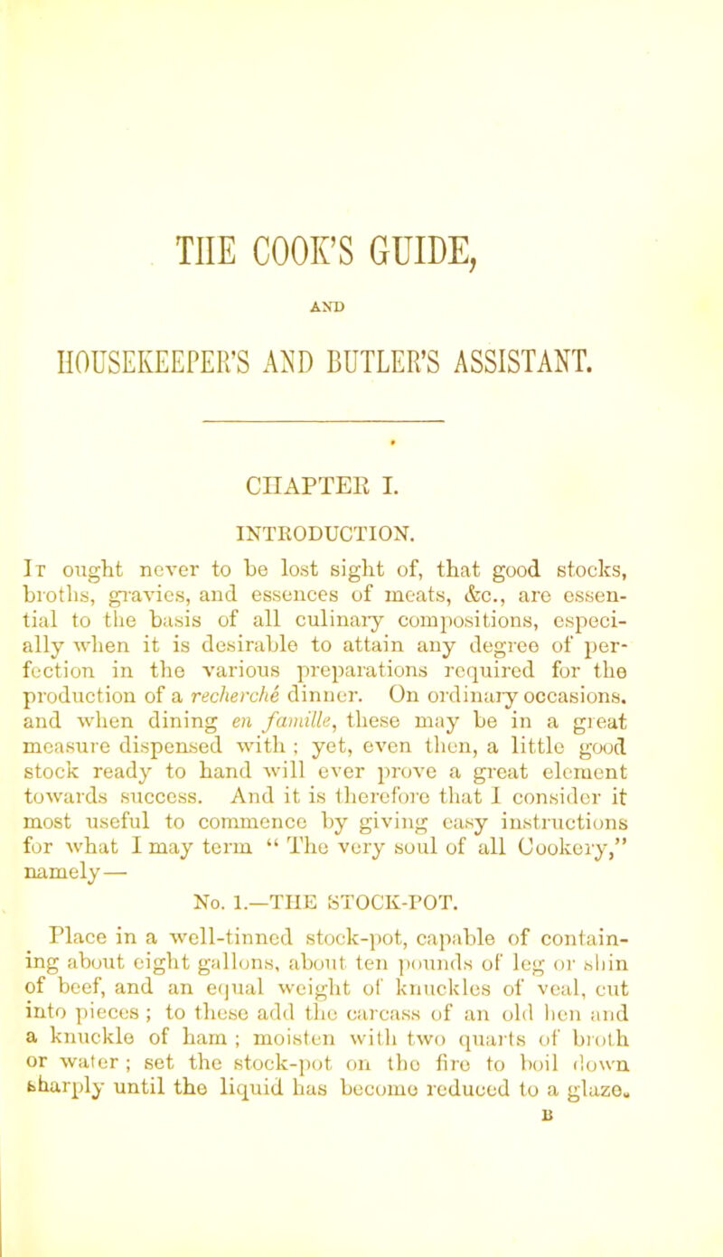 THE COOK’S GUIDE, AND HOUSEKEEPER’S AND BUTLER’S ASSISTANT. CHAPTER I. INTRODUCTION. It ought never to he lost sight of, that good stocks, broths, gravies, and essences of meats, &c., are essen- tial to the basis of all culinary compositions, especi- ally when it is desirable to attain any degree of per- fection in the various preparations required for the production of a recherche dinner. On ordinary occasions, and when dining en famille, these may be in a great measure dispensed with ; yet, even then, a little good stock ready to hand will ever prove a great element towards success. And it is therefore that I consider it most useful to commence by giving easy instructions for what I may term “ The very soul of all Cookery,” namely— No. 1.—THE STOCK-TOT. Place in a well-tinned stock-pot, capable of contain- ing about eight gallons, about ten pounds of leg or shin of beef, and an equal weight of knuckles of veal, cut into pieces ; to these add the carcass of an old hen and a knuckle of ham ; moisten with two quarts of broth or water ; set the stock-pot on tho lire to boil down sharply until the liquid has become reduced to a glaze* is