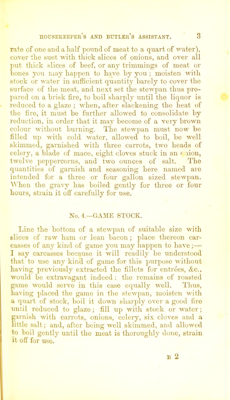 rate of one and a half pound of meat to a quart of water), cover the suet with thick slices of onions, and over all put thick slices of beef, or any trimmings of meat or bones you may happen to have by you ; moisten with stock or water in sufficient quantity barely to cover the surface of the meat, and next set the stewpan thus pre- pared on a brisk fire, to boil sharply until the liquor is reduced to a glaze ; when, after slackening the heat of the fire, it must be further allowed to consolidate by reduction, in order that it may become of a very brown colour without burning. The stewpan must now be filled up with cold water, allowed to boil, be well skimmed, garnished with three carrots, two heads of celery, a blade of mace, eight cloves stuck in an r .lion, twelve peppercorns, and two ounces of salt. The quantities of garnish and seasoning here named are intended for a three or four gallon sized stewpan. When the gravy has boiled gently for three or four hours, strain it off carefully for use. No. 4.—GAME STOCK. Line the bottom of a stewpan of suitable size with slices of raw ham or lean bacon ; place thereon car- casses of any kind of game you may happen to have;— I say carcasses because it will readily be understood that to use any kind of game for this purpose without having previously extracted the fillets for entrees, &c., would be extravagant indeed : the remains of roasted game would serve in this case equally well. Thus, having placed the game in the stewpan, moisten with a quart of stock, boil it down sharply over a good fire until reduced to glaze; fill up with stock or water; garnish with carrots, onions, celery, six cloves and a little salt; and, after being well skimmed, and allowed to boil gently until the meat is thoroughly done, strain it off for use.