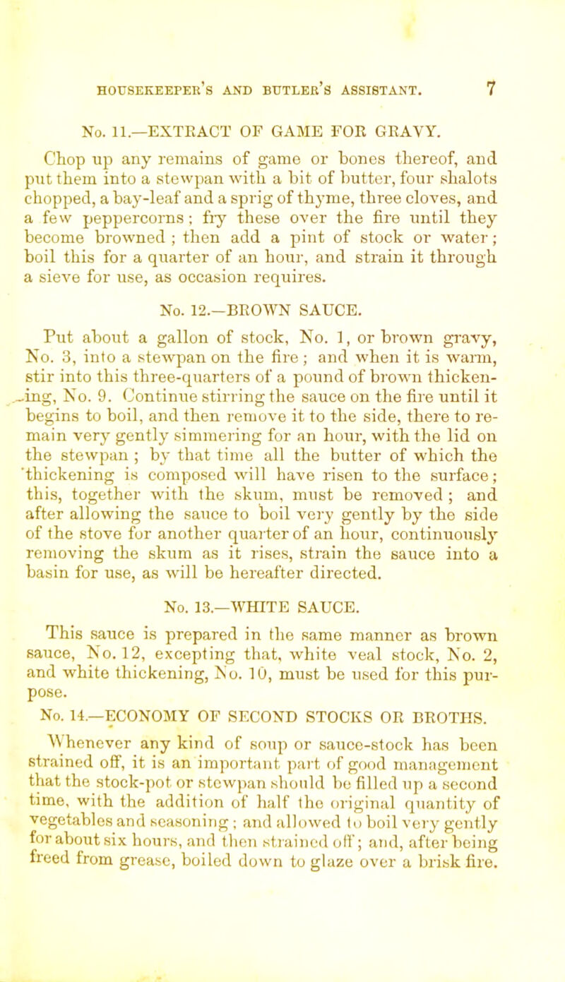 No. 11.—EXTRACT OF GAME FOR GRAVY. Chop up any remains of game or bones thereof, and put them into a stewpan with a bit of butter, four shalots chopped, a bay-leaf and a sprig of thyme, three cloves, and a few peppercorns; fiy these over the fire until they become browned ; then add a pint of stock or water; boil this for a quarter of an hour, and strain it through a sieve for use, as occasion requires. No. 12.—BROWN SAUCE. Put about a gallon of stock, No. 1, or brown gravy, No. 3, into a stewpan on the fire; and when it is warn, stir into this three-quarters of a pound of brown thicken- -ing. No. 9. Continue stirring the sauce on the fire until it begins to boil, and then remove it to the side, there to re- main very gently simmering for an hour, with the lid on the stewpan ; by that time all the butter of which the 'thickening is composed will have risen to the surface; this, together with the skum, must be removed ; and after allowing the sauce to boil very gently by the side of the stove for another quarter of an hour, continuously removing the skum as it rises, strain the sauce into a basin for use, as will be hereafter directed. No. 13.—WHITE SAUCE. This sauce is prepared in the same manner as brown sauce, No. 12, excepting that, white veal stock, No. 2, and white thickening, Mo. 10, must be used for this pur- pose. No. 14.—ECONOMY OF SECOND STOCKS OR BROTHS. Whenever any kind of soup or sauce-stock has been strained off, it is an important part of good management that the stock-pot or stewpan should be filled up a second time, with the addition of half the original quantity of vegetables and seasoning; and allowed to boil very gently for about six hours, and then strained off; and, after being freed from grease, boiled down to glaze over a brisk fire.