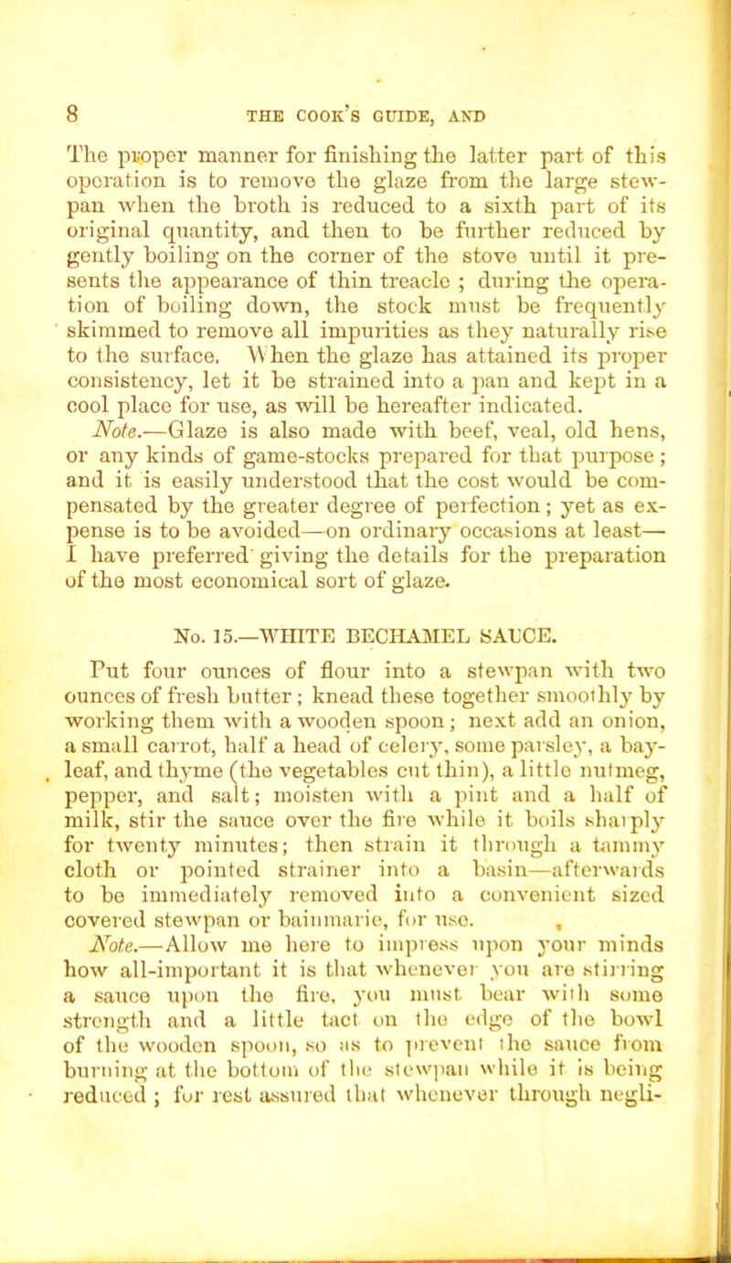 The proper manner for finishing the latter part of this operation is to remove the glaze from the large stew- pan when the broth is reduced to a sixth part of its original quantity, and then to be further reduced by gently boiling on the corner of the stove until it pre- sents the appearance of thin treacle ; during the opera- tion of boiling down, the stock must be frequently skimmed to remove all impurities as they naturally rise to the surface. When the glaze has attained its proper consistency, let it be strained into a pan and kept in a cool place for use, as will be hereafter indicated. Note.—Glaze is also made with beef, veal, old hens, or any kinds of game-stocks prepared for that purpose; and it is easily understood that the cost would be com- pensated by the greater degree of perfection; yet as ex- pense is to be avoided—on ordinary occasions at least— I have preferred giving the details for the preparation of the most economical sort of glaze. No. 15.—WHITE BECHAMEL SAUCE. Put four ounces of flour into a stewpan with two ounces of fresh butter; knead these together smoothly by working them with a wooden spoon; next add an onion, a small carrot, half a head of celery, some parsley, a bay- leaf, and thyme (the vegetables cut thin), a little nutmeg, pepper, and salt; moisten with a pint and a half of milk, stir the sauce over the fire while it boils sharply for twenty minutes; then strain it through a tammy cloth or pointed strainer into a basin—afterwards to be immediately removed into a convenient sized covered stewpan or bainmarie, for use. , Note.—Allow me here to impress upon your minds how all-important it is that whenever you are stirring a sauce upon the fire, you must bear with some strength and a little tact on the edge of the bowl of the wooden spoon, so its to prevent the sauce from burning at the bottom of the stewpan while it is being reduced ; fur rest assured that whenever through negli-