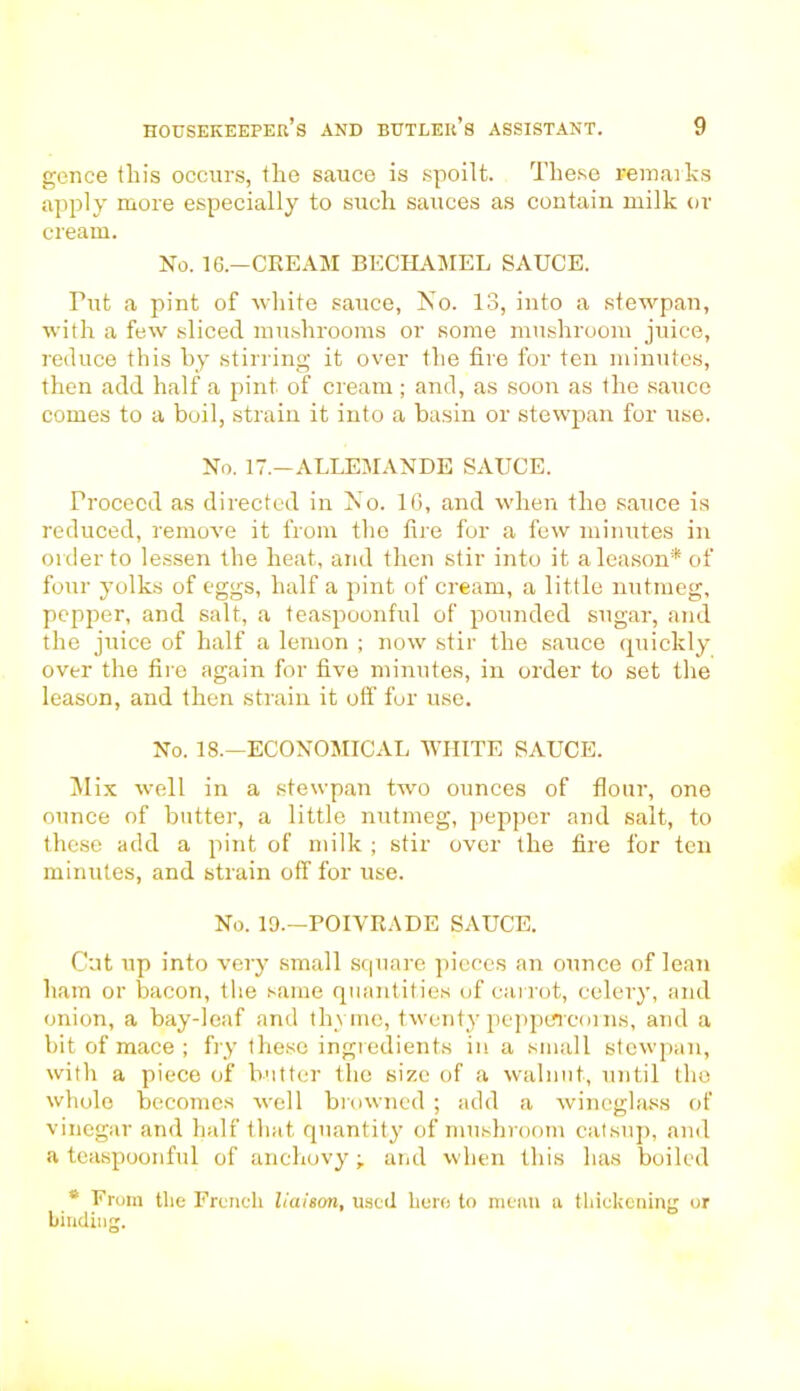 gence this occurs, the sauce is spoilt. These remarks apply more especially to such sauces as contain milk or cream. No. 16—CREAM BECHAMEL SAUCE. Tut a pint of white sauce, No. 13, into a stewpan, with a few sliced mushrooms or some mushroom juice, reduce this by stirring it over the fire for ten minutes, then add half a pint of cream; and, as soon as the sauce comes to a boil, strain it into a basin or stewpan for use. No. 17.—ALLEMANDE SAUCE. Proceed as directed in No. 16, and when the sauce is reduced, remove it from the fire for a few minutes in order to lessen the heat, and then stir into it aleason* of four yolks of eggs, half a pint of cream, a little nutmeg, pepper, and salt, a teaspoonful of pounded sugar, and the juice of half a lemon ; now stir the sauce quickly over the fire again for five minutes, in order to set the leason, and then strain it off fur use. No. 18.—ECONOMICAL WHITE SAUCE. Mix well in a stewpan two ounces of flour, one ounce of butter, a little nutmeg, pepper and salt, to these add a pint of milk ; stir over the fire for ten minutes, and strain off for use. No. 19.—POIVRADE SAUCE. Cut up into very small square pieces an ounce of lean ham or bacon, the same quantities of carrot, celery, and onion, a bay-leaf and thyme, twenty peppercorns, and a bit of mace ; fry these ingredients in a small stewpan, with a piece of butter the size of a walnut, until the whole becomes well browned ; add a wineglass of vinegar and half that quantit}' of mushroom catsup, and a teaspoonful of anchovy ■, and when this has boiled * From tlie French liaison, used here to mean a thickening or binding.