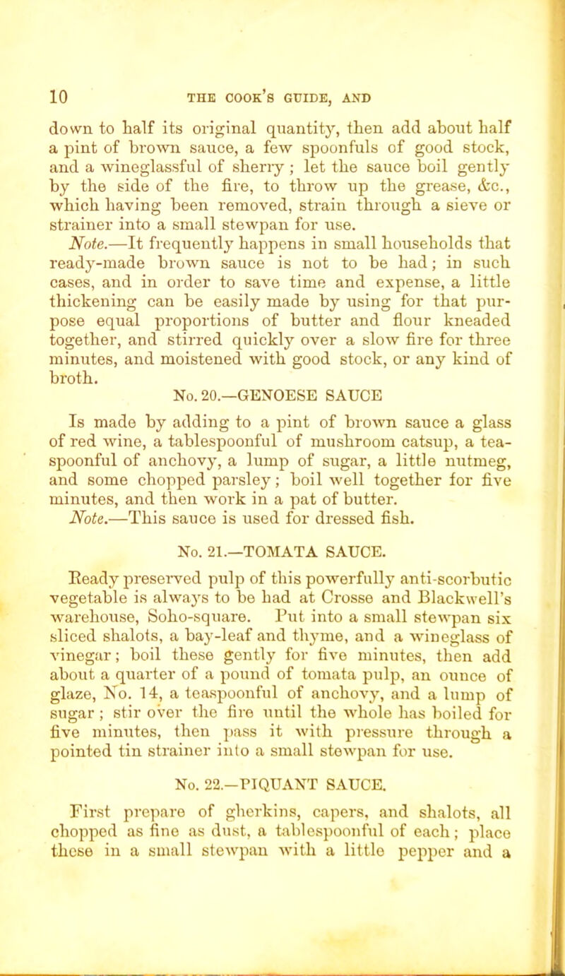 down to half its original quantity, then add about half a pint of bi’own sauce, a few spoonfuls of good stock, and a wineglassful of sherry ; let the sauce boil gently by the side of the fire, to throw up the grease, &c., which having been removed, strain through a sieve or strainer into a small stewpan for use. Note.—It frequently happens in small households that ready-made brown sauce is not to be had; in such cases, and in order to save time and expense, a little thickening can be easily made by using for that pur- pose equal proportions of butter and flour kneaded together, and stirred quickly over a slow fire for three minutes, and moistened with good stock, or any kind of broth. No. 20.—GENOESE SAUCE Is made by adding to a pint of brown sauce a glass of red wine, a tablespoonful of mushroom catsup, a tea- spoonful of anchovy, a lump of sugar, a little nutmeg, and some chopped parsley; boil well together for five minutes, and then work in a pat of butter. Note.—This sauce is used for dressed fish. No. 21.—TOM AT A SAUCE. Ready preserved pulp of this powerfully anti scorbutic vegetable is always to be had at Crosse and Blackwell’s warehouse, Soho-square. Put into a small stewpan six sliced shalots, a bay-leaf and thyme, and a wineglass of vinegar; boil these gently for five minutes, then add about a quarter of a pound of tomata pulp, an ounce of glaze, No. 14, a teaspoonful of anchovy, and a lump of sugar; stir over the fire until the whole has boiled for five minutes, then pass it with pressure through a pointed tin strainer into a small stewpan for use. No. 22.—PIQUANT SAUCE. First prepare of gherkins, capers, and shalots, all chopped as fine as dust, a tablespoonful of each; place these in a small stewpan with a little pepper and a