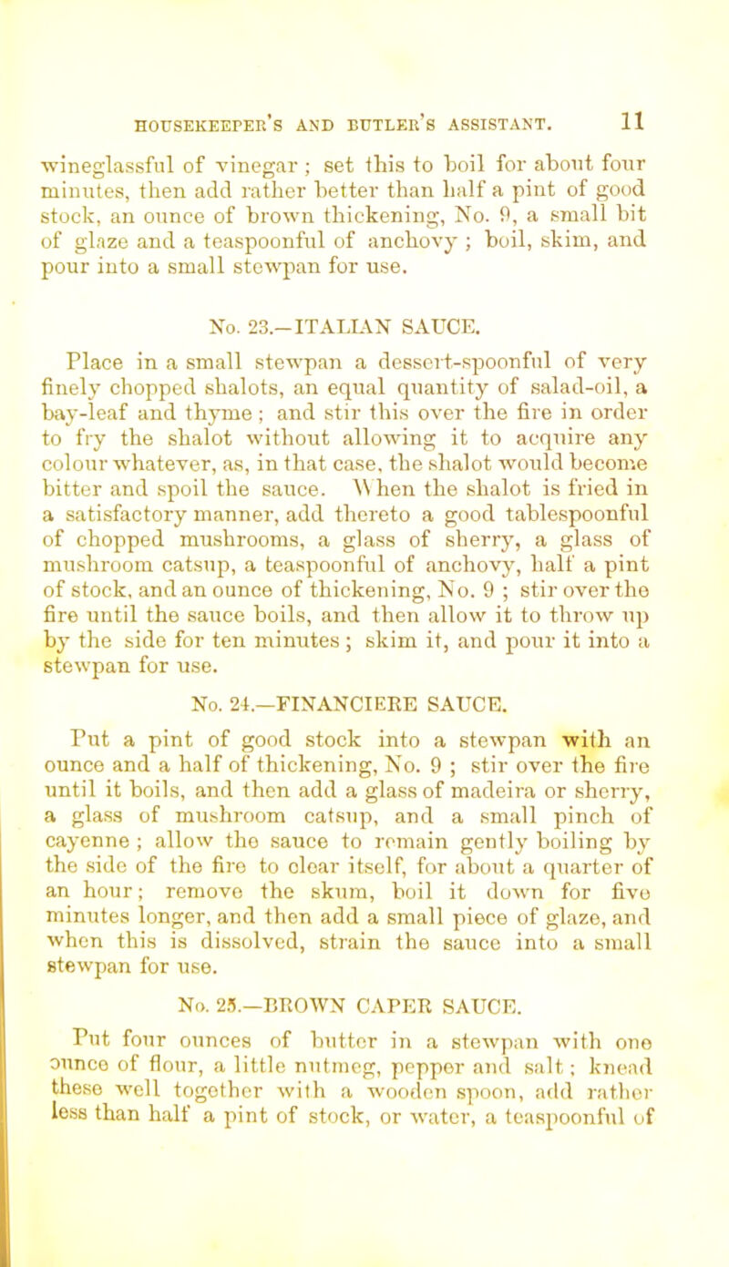 •wineglassful of vinegar ; set this to boil for about four minutes, then add rather better than half a pint of good stock, an ounce of brown thickening, No. 9, a small bit of glaze and a teaspoonful of anchovy ; boil, skim, and pour into a small stewpan for use. No. 23.-ITALIAN SAUCE. Place in a small stewpan a dessert-spoonful of very finely chopped shalots, an equal quantity of salad-oil, a bay-leaf and thyme; and stir this over the fire in order to fry the shalot without allowing it to acquire any colour whatever, as, in that case, the shalot would become bitter and spoil the sauce. When the shalot is fried in a satisfactory manner, add thereto a good tablespoonful of chopped mushrooms, a glass of sherry, a glass of mushroom catsup, a teaspoonful of anchovy, half a pint of stock, and an ounce of thickening, No. 9 ; stir over the fire until the sauce boils, and then allow it to throw up by the side for ten minutes; skim it, and pour it into a stewpan for use. No. 24.—FINANCIERS SAUCE. Put a pint of good stock into a stewpan with an ounce and a half of thickening, No. 9 ; stir over the fire until it boils, and then add a glass of madeira or sherry, a glass of mushroom catsup, and a small pinch of cayenne ; allow the sauce to remain gently boiling by the side of the fire to cloar itself, for about a quarter of an hour; remove the skura, boil it down for five minutes longer, and then add a small piece of glaze, and when this is dissolved, strain the sauce into a small stewpan for use. No. 25.—BROWN CAPER SAUCE. Put four ounces of butter in a stewpan with one ounce of flour, a little nutmeg, peppor and salt; knead these well together with a wooden spoon, add rather less than half a pint of stock, or water, a teaspoonfid of