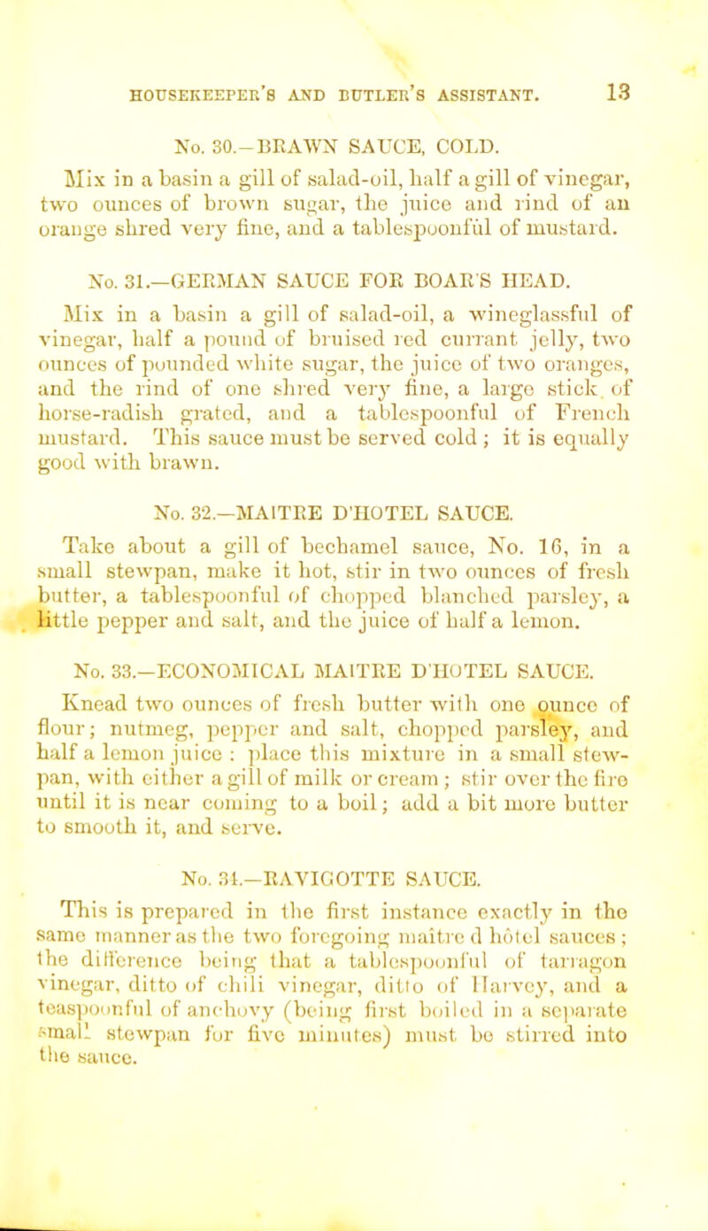 No. 30.—BRAWN SAUCE. COLD. Mix in a basin a gill of salad-oil, half a gill of vinegar, two ounces of brown sugar, the juice and rind of an orange shred very fine, and a tablespoonful of mustard. No. 31.—GERMAN SAUCE FOR BOAR'S HEAD. Mix in a basin a gill of salad-oil, a wineglassful of vinegar, half a pound of bruised red currant jelly, two ounces of pounded white sugar, the juice of two oranges, and the rind of one shred very fine, a large stick of horse-radish grated, and a tablespoonful of French mustard. This sauce must be served cold ; it is equally good with brawn. No. 32.—MAITRE D'HOTEL SAUCE. Take about a gill of bechamel sauce, No. 16, in a small stewpan, make it hot, stir in two ounces of fresh butter, a tablespoonful of chopped blanched parsley, a little pepper and salt, and the juice of half a lemon. No. 33.—ECONOMICAL MAITRE D'HOTEL SAUCE. Knead two ounces of fresh butter with one ounce of flour; nutmeg, pepper and salt, chopped parsley, and half a lemon juice : place this mixture in a small stew- pan, with either a gill of milk or cream ; stir over the fire until it is near coming to a boil; add a bit more butter to smooth it, and serve. No. 31.—RAVIGOTTE SAUCE. This is prepared in the first instance exactly in the same manner as the two foregoing maitred hotel sauces; the difference being that a tablespoonful of tarragon vinegar, ditto of chili vinegar, ditto of Harvey, and a teaspoonful of anchovy (being first boiled in a separate small stewpan for five minutes) must bo stirred into the sauce.