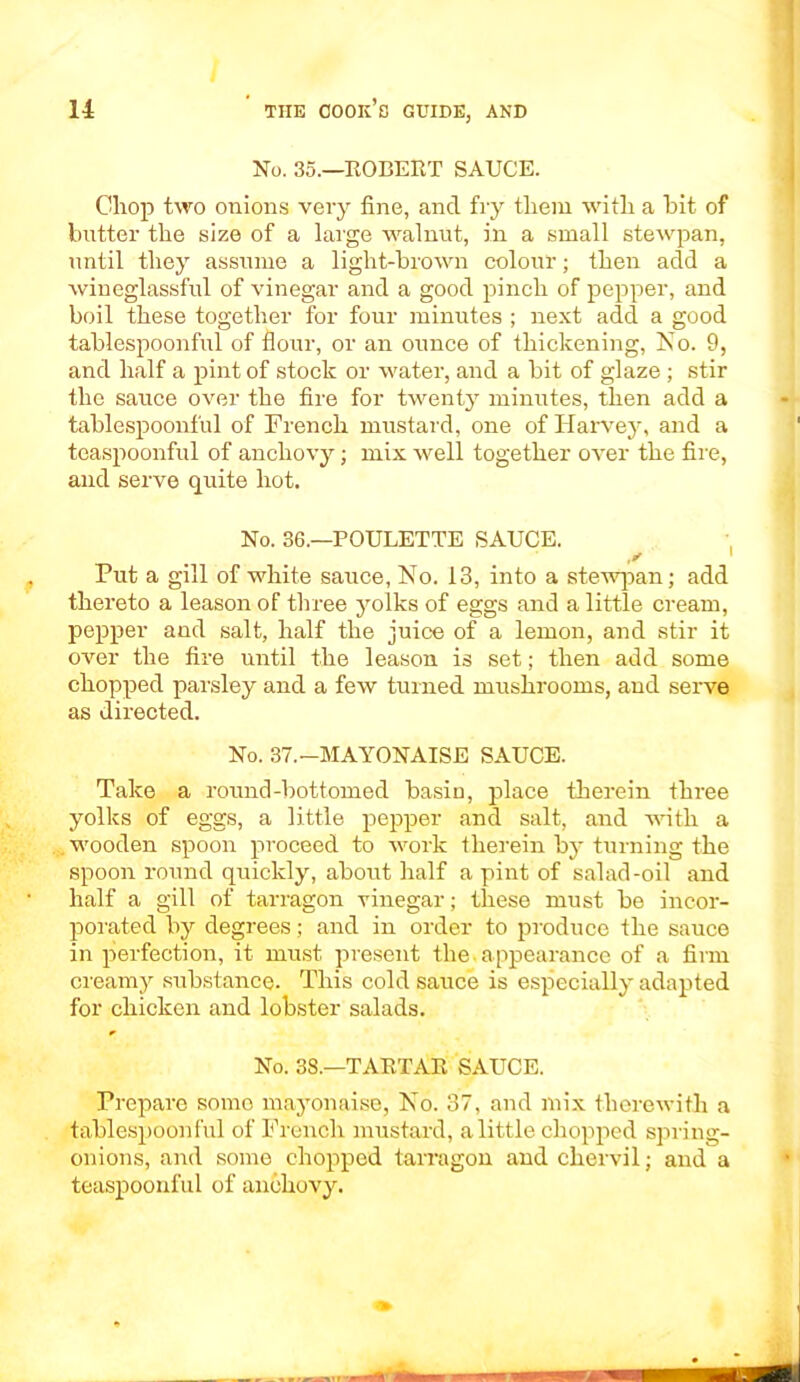 No. 35.—ROBEET SAUCE. Chop two onions very fine, and fry them with a hit of butter the size of a large walnut, in a small stewpan, until they assume a light-brown colour; then add a wineglassful of vinegar and a good pinch of pepper, and boil these together for four minutes ; next add a good tablespoonful of flour, or an ounce of thickening, No. 9, and half a pint of stock or water, and a bit of glaze; stir the sauce over the fire for twenty minutes, then add a tablespoonful of French mustard, one of Harvey, and a teaspoonful of anchovy; mix well together over the fire, and serve quite hot. No. 36.—POULETTE SAUCE. y ' Put a gill of white sauce, No. 13, into a stewpan; add thereto a leason of three yolks of eggs and a little cream, pepper and salt, half the juice of a lemon, and stir it over the fire until the leason is set; then add some chopped parsley and a few turned mushrooms, and serve as directed. No. 37.—MAYONAISE SAUCE. Take a round-bottomed basic, place therein three yolks of eggs, a little pepper and salt, and with a wooden spoon proceed to work therein by turning the spoon round quickly, about half a pint of salad-oil and half a gill of tarragon vinegar; these must be incor- porated by degrees; and in order to produce the sauce in perfection, it must present the.appearance of a firm creamy substance. This cold sauce is especially adapted for chicken and lobster salads. No. 3S.—TARTAR SAUCE. Prepare somo mayonaise, No. 37, and mix therewith a tablespoonful of French mustard, a little chopped spring- onions, and some chopped tarragon and chervil; and a teaspoonful of anchovy.