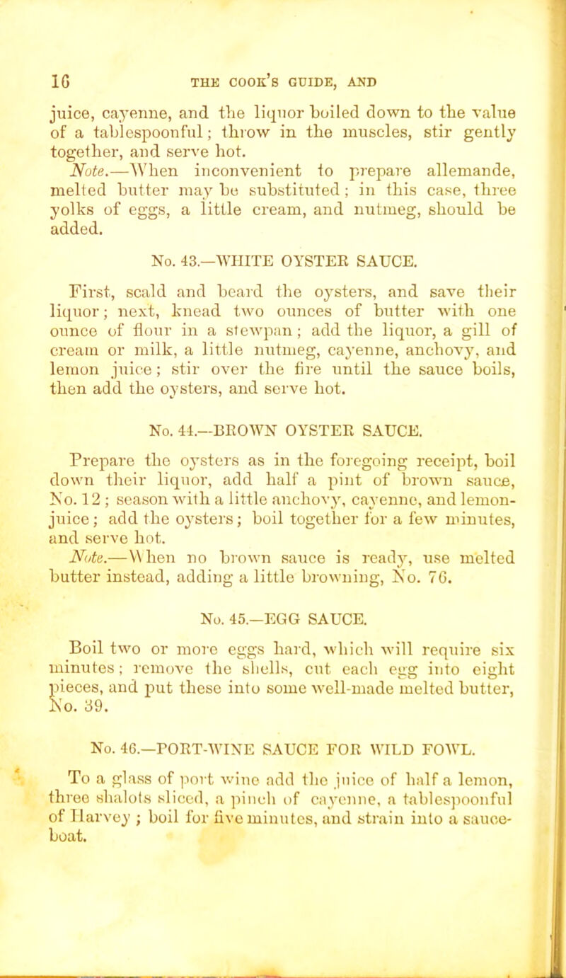 juice, cayenne, and the liquor boiled down to tbe value of a tablespoonful; throw in the muscles, stir gently together, and serve hot. Note.—When inconvenient to prepare allemande, melted butter may be substituted; in this case, three yolks of eggs, a little cream, and nutmeg, should be added. No. 43—WHITE OYSTEE SAUCE. First, scald and beard the oysters, and save their liquor; next, knead two ounces of butter with one ounce of flour in a stewpan; add the liquor, a gill of cream or milk, a little nutmeg, cayenne, anchovy, and lemon juice; stir over the fire until the sauce boils, then add the oysters, and serve hot. No. 44.—BEOWN OYSTEE SAUCE. Prepare the oysters as in the foregoing receipt, boil down their liquor, add half a pint of brown sauce, No. 12 ; season with a little anchovy, cayenne, and lemon- juice; add the oysters; boil together for a few minutes, and serve hot. Note.—When no brown sauce is ready, use melted butter instead, adding a little browning, No. 76. No. 45.—EGG SAUCE. Boil two or more eggs hard, which will require six minutes; remove the shells, cut each egg into eight pieces, and put these into some well-made melted butter, No. 39. No. 46.—POET-WINE SAUCE FOE WILD FOWL. To a glass of port wine add the juice of half a lemon, three shalots sliced, a pinch of cayenne, a tablespoonful of Harvey ; boil for five minutes, and strain into a sauce- boat.