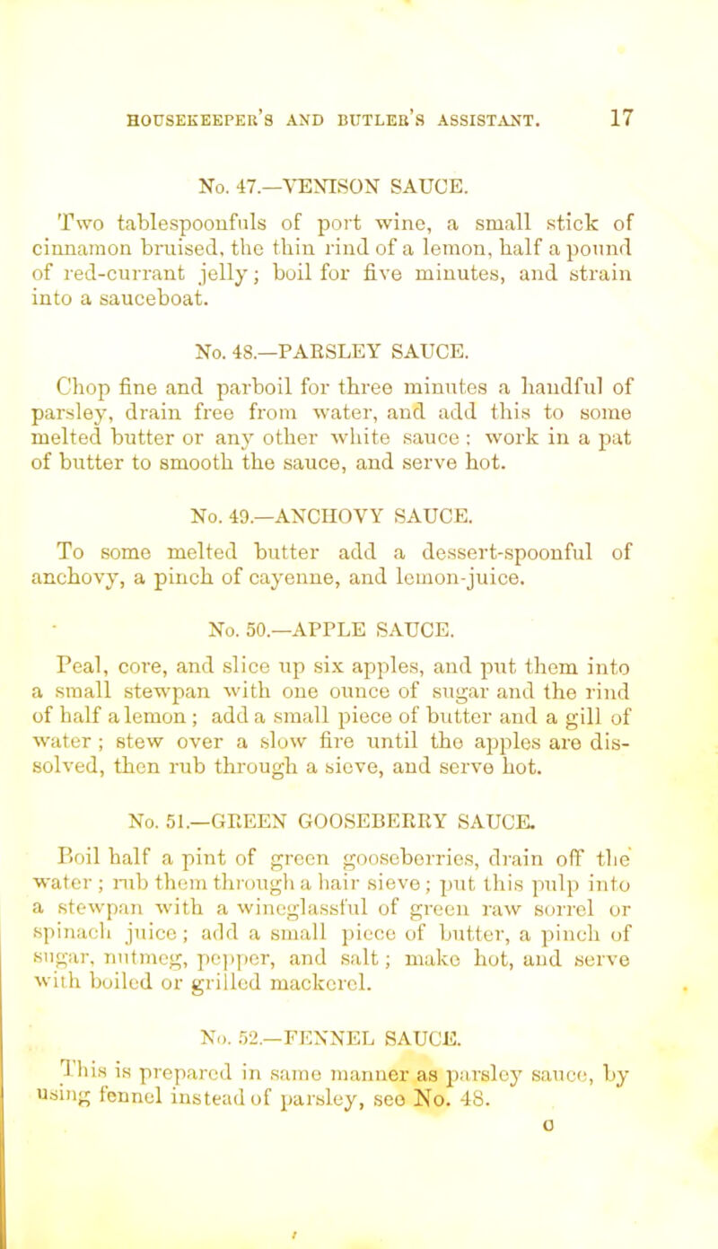 No. 47.—VENISON SAUCE. Two tablespoonfnls of port wine, a small stick of cinnamon bruised, the thin rind of a lemon, half a pound of red-currant jelly; boil for five minutes, and strain into a sauceboat. No. 4S.—PAESLEY SAUCE. Chop fine and parboil for three minutes a handful of parsley, drain free from water, and add this to some melted butter or any other white sauce : work in a pat of butter to smooth the sauce, and serve hot. No. 49.—ANCHOVY SAUCE. To some melted butter add a dessert-spoonful of anchovy, a pinch of cayenne, and lemon-juice. No. 50.—APPLE SAUCE. Peal, core, and slice up six apples, and put them into a small stewpan with one ounce of sugar and the rind of half a lemon ; add a small piece of butter and a gill of water ; stew over a slow fire until the apples are dis- solved, then rub through a sieve, and serve hot. No. 51.—GEEEN GOOSEBERRY SAUCE. Boil half a pint of green gooseberries, drain off the water; nib them through a hair sieve; put this pulp into a stewpan with a wineglassful of green raw sorrel or spinach juice; add a small piece of butter, a pinch of sugar, nutmeg, pepper, and salt; make hot, and serve with boiled or grilled mackerel. No. 52.—FENNEL SAUCE. rl his is prepared in same manner as parsley sauce, by using fennel instead of parsley, seo No. 48. o