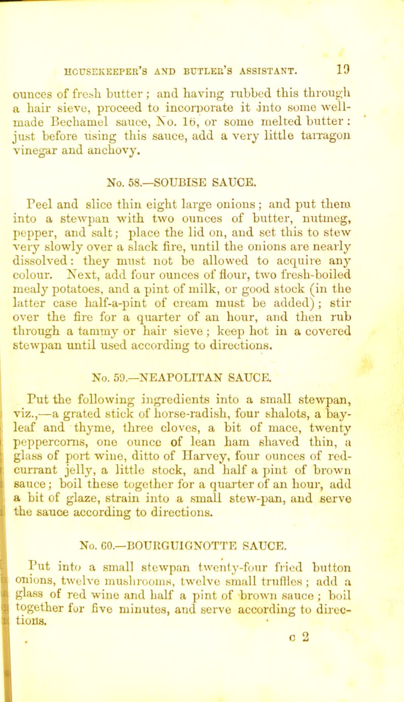 ounces of fresh butter ; and having nibbed this through a hair sieve, proceed to incorporate it into some well- made Bechamel sauce, Iso. lb, or some melted butter : just before using this sauce, add a very little tarragon vinegar and anchovy. No. 58.—SOUBISE SAUCE. Peel and slice thin eight large onions ; and put them into a stewpan with two ounces of butter, nutmeg, pepper, and salt; place the lid on, and set this to stew very slowly over a slack fire, until the onions are nearly dissolved: they must not be allowed to acquire any colour. Next, add four ounces of flour, two fresh-boiled mealy potatoes, and a pint of milk, or good stock (in the latter case half-a-pint of cream must be added) ; stir over the fire for a quarter of an hour, and then rub through a tammy or hair sieve ; keep hot in a covered stewpan until used according to directions. No. 59.—NEAPOLITAN SAUCE. Put the following ingredients into a small stewpan, viz.,—a grated stick of horse-radish, four shalots, a bay- leaf and thyme, three cloves, a bit of mace, twenty peppercorns, one ounce of lean ham shaved thin, a glass of port wine, ditto of Harvey, four ounces of red- currant jelly, a little stock, and half a pint of brown sauce; boil these together for a quarter of an hour, add a bit of glaze, strain into a small stew-pan, and serve the sauce according to directions. No. CO.—BOURGU1GNOTTE SAUCE. Put into a small stewpan twenty-four fried button onions, twelve mushrooms, twelve small truffles ; add a glass of red wine and half a pint of brown sauce ; boil together for five minutes, and serve according to direc- tions.