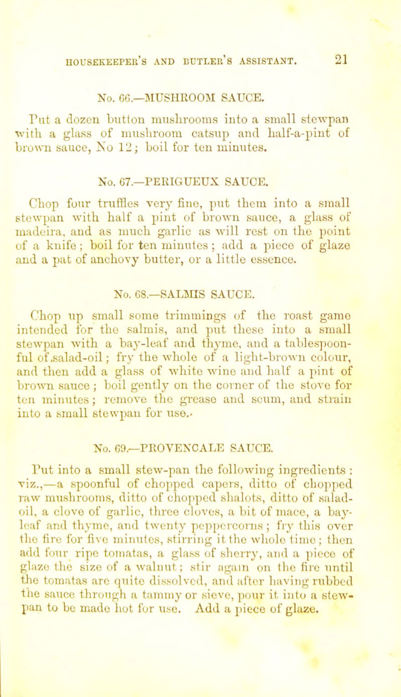 No. 66.—MUSHROOM SAUCE. Tut a dozen button muslirooms into a small stewpan with a glass of mushroom catsup and half-a-pint of brown sauce, No 12; boil for ten minutes. No. 67.—PERIGUEUX SAUCE. Chop four truffles very fine, put them into a small stewpan with half a pint of brown sauce, a glass of madeira, and as much garlic as will rest on the point of a knife ; boil for ten minutes ; add a piece of glaze and a pat of anchovy butter, or a little essence. No. 68.—SALMIS SAUCE. Chop up small some trimmings of the roast game intended for the salmis, and put these into a small stewpan with a bay-leaf and thyme, and a tablespoon- ful of .salad-oil; fry the whole of a light-brown colour, and then add a glass of white wine and half a pint of brown sauce ; boil gently on the corner of the stove for ten minutes; remove the grease and scum, and strain into a small stewpan for use.. No. 69,—PROVENCALS SAUCE. Tut into a small stew-pan the following ingredients : viz.,—a spoonful of chopped capers, ditto of chopped raw mushrooms, ditto of chopped shalots, ditto of salad- oil, a clove of garlic, three cloves, a bit of mace, a bay- leaf and thyme, and twenty peppercorns ; fry this over the fire for five minutes, stirring it the whole time; then add four ripe tomatas, a glass of sherry, and a piece of glaze the size of a walnut; stir again on the fire until the tomatas are quite dissolved, and after having rubbed the sauce through a tammy or sieve, pour it into a stew- pan to be made hot for use. Add a piece of glaze.