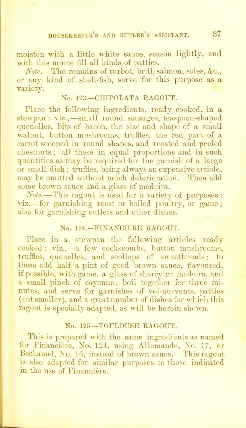 moisten with a little white sauce, season lightly, and with this mince fill all kinds of patties. Note.—The remains of turbot, brill, salmon, soles, &c., or any kind of shell-fish, serve for this purpose as a variety. No. 123.—CHIPOLATA RAGOUT. Place the following ingredients, ready cooked, in a stewpan : viz.,—small round sausages, teaspoon-shaped quenelles, bits of bacon, the size and shape of a small walnut, button mushrooms, truffles, the red part of a carrot scooped in round shapes, and roasted and peeled chestnuts; all these in equal proportions and in such quantities as may be required for the garnish of a large or small dish; truffles, being always an expensive article, may be omitted without much deterioration. Then add some brown sauce and a glass of madeira. Note.—This ragout is used for a variety of purposes : Adz.—for garnishing roast or boiled poultry, or game ; also for garnishing cutlets and other dishes. No. 124.—FINANCIERE RAGOUT. Place in a stewpan the following articles ready cooked: viz.,—a few cockscombs, button mushrooms, truffles, quenelles, and scollops of sweetbreads; to these add half a pint of good brown sauce, flavoured, if possible, with game, a glass of sherry or madeira, and a small pinch of cayenne; boil together for three mi- nutes, and serve for garnishes of vol-au-vents, patties (cut smaller), and a great number of dishes for which this ragout is specially adapted, as will be herein shown. No. 125.—TOULOUSE RAGOUT. This is prepared with the same ingredients as named for Financiere, No. 124, using Allemande, No. 17, or Bechamel, No. 16, instead of brown sauce. This ragout is also adapted for similar purposes to those indicated in the use of Financiere.