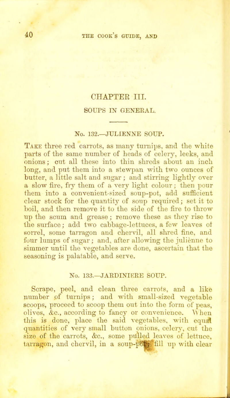 CHAPTER III. SOUPS IN GENERAL. No. 132.—JULIENNE SOUP. Take three red carrots, as many turnips, and the white parts of the same number of heads of celery, leeks, and onions; cut all these into thin shreds about an inch long, and put them into a stewpan with two ounces of butter, a little salt and sugar; and stirring lightly over a slow fire, fry them of a very light colour; then pour them into a convenient-sized soup-pot, add sufficient clear stock for the quantity of soup required; set it to boil, and then remove it to the side of the fire to throw up the scum and grease; remove these as they rise to the surface; add two cabbage-lettuces, a few leaves oi sorrel, some tarragon and chervil, all shred fine, and four lumps of sugar; and, after allowing the julienne to simmer until the vegetables are done, ascertain that the seasoning is palatable, and serve. No. 133.—JARDINIERE SOUP. Scrape, peel, and clean three carrots, and a like number .of turnips; and with small-sized vegetable scoops, proceed to scoop them out into the form of peas, olives, &c., according to fancy or convenience. \\ hen this is done, place the said vegetables, with equal quantities of very small button onions, celery, cut the size of the carrots, &c., some pulled leaves of lettuce, tarragon, and chervil, in a soup-pi t-j |fill up with clear