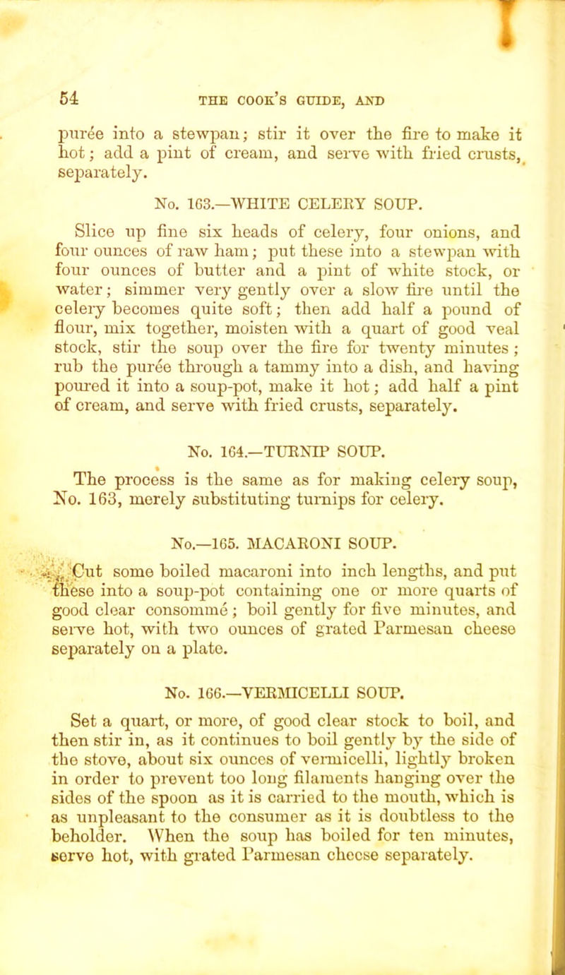 I 54 the cook’s guide, and puree into a stewpan; stir it over the fire to make it hot; add a pint of cream, and serve with fried crusts, separately. No. 163.—WHITE CELERY SOUP. Slice up fine six heads of celery, four onions, and four ounces of raw ham; put these into a stewpan with four ounces of butter and a pint of white stock, or water; simmer very gently over a slow lire until the celery becomes quite soft; then add half a pound of flour, mix together, moisten with a quart of good veal stock, stir the soup over the fire for twenty minutes ; rub the puree through a tammy into a dish, and having poured it into a soup-pot, make it hot; add half a pint of cream, and serve with fried crusts, separately. No. 164.—TURNIP SOUP. The process is the same as for making celery soup, No. 163, merely substituting turnips for celery. No.—165. MACARONI SOUP. -: Jf Cut some boiled macaroni into inch lengths, and put these into a soup-pot containing one or more quarts of good clear consomme ; boil gently for five minutes, and serve hot, with two ounces of grated Parmesan cheese separately on a plate. No. 166.—VERMICELLI SOUP. Set a quart, or more, of good clear stock to boil, and then stir in, as it continues to boil gently by the side of the stove, about six ounces of vermicelli, lightly broken in order to prevent too long filaments hanging over the sides of the spoon as it is carried to the mouth, which is as unpleasant to the consumer as it is doubtless to the beholder. When the soup has boiled for ten minutes, serve hot, with grated Parmesan cheese separately.