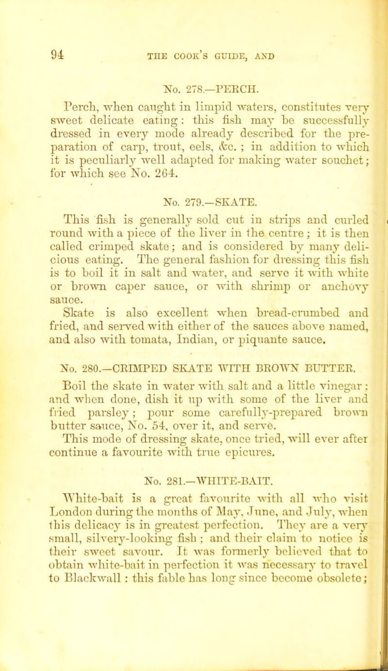 No. 278.—PERCH. Perch, when caught in limpid waters, constitutes very sweet delicate eating: this fish may he successfully dressed in every mode already described for the pre- paration of carp, trout, eels, &c. ; in addition to which it is peculiarly well adapted for making water souchet; for which see No. 264. No. 279.—SKATE. This fish is generally sold cut in strips and curled round with a piece of the liver in the centre ; it is then called crimped skate; and is considered by many deli- cious eating. The general fashion for dressing this fish is to boil it in salt and water, and serve it with white or brown caper sauce, or with shrimp or anchovy sauce. Skate is also excellent when bread-crumbed and fried, and served with either of the sauces above named, and also with tomata, Indian, or piquante sauce. No. 280.—CRIMPED SKATE WITH BROWN BUTTER. Boil the skate in water with salt and a little vinegar; and when done, dish it up with some of the liver and fried parsley; pour some carefully-prepared brown butter sauce, No. 54, over it, and serve. This mode of dressing skate, once tried, will ever after continue a favourite with true epicures. No. 281—WHITE-BAIT. White-bait is a great favourite with all who visit London during the months of May, June, and July, when this delicacy is in greatest perfection. They are a very small, silvery-looking fish ; and their claim to notice is their sweet savour. It was formerly believed that to obtain white-bait in perfection it was necessary to travel to Blaclcwall: this fable has long since become obsolete;