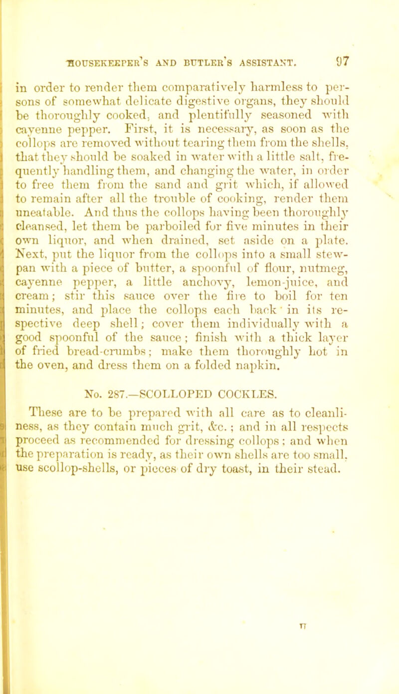 in order to render them comparatively harmless to per- sons of somewhat delicate digestive organs, they should he thoroughly cooked, and plentifully seasoned with cayenne pepper. First, it is necessary, as soon as the col lops are removed without tearing them from the shells, that they should be soaked in water with a little salt, fre- quently handling them, and changing the water, in order to free them from the sand and grit which, if allowed to remain after all the trouble of cooking, render them uneatable. And thus the collops having been thoroughly cleansed, let them be parboiled for five minutes in their own liquor, and when drained, set aside on a plate. Next, put the liquor from the collops into a small stew- pan with a piece of butter, a spoonful of flour, nutmeg, cayenne pepper, a little anchovy, lemon-juice, and cream; stir this sauce over the fire to boil for ten minutes, and place the collops each back' in its re- spective deep shell; cover them individually with a good spoonful of the sauce ; finish with a thick layer of fried bread-crumbs; make them thoroughly hot in the oven, and dress them on a folded napkin. No. 287.—SCOLLOPED COCKLES. These are to be prepared with all care as to cleanli- ness, as they contain much grit, &c.; and in all respects proceed as recommended for dressing collops; and when the preparation is ready, as their own shells are too small, use scollop-shells, or pieces of dry toast, in their stead. T7