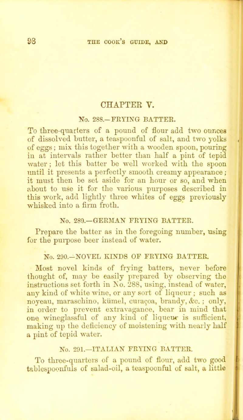 CHAPTER Y. No. 288.-FRYING BATTER. To tliree-quariers of a pound of flour add two ounces of dissolved butter, a teaspoonful of salt, and two yolks of eggs; mix this together with a wooden spoon, pouring in at intervals rather better than half a pint of tepid water ; let this batter be well worked with the spoon until it presents a perfectly smooth creamy appearance; it must then be set aside for an hour or so, and when about to use it for the various purposes described in this work, add lightly three whites of eggs previously wliisked into a firm froth. No. 289.—GERMAN FRYING BATTER. Prepare the batter as in the foregoing number, using for the purpose beer instead of water. No. 290.—NOVEL KINDS OF FRYING BATTER. Most novel kinds of frying batters, never before thought of, may be easily prepared by observing the instructions set forth in No. 288, using, instead of water, any kind of white wine, or any sort of liqueur ; such as noyeau, maraschino, kiimel, curaijoa, brandy, &c. ; only, in order to prevent extravagance, bear in mind that one wineglassful of any kind of liqueu-r is sufficient, making up the deficiency of moistening with nearly half a pint of tepid water. No. 291.—ITALIAN FRYING BATTER. To three-quarters of a pound of flour, add two good tablespoonfuls of salad-oil, a teaspoonful of salt, a little