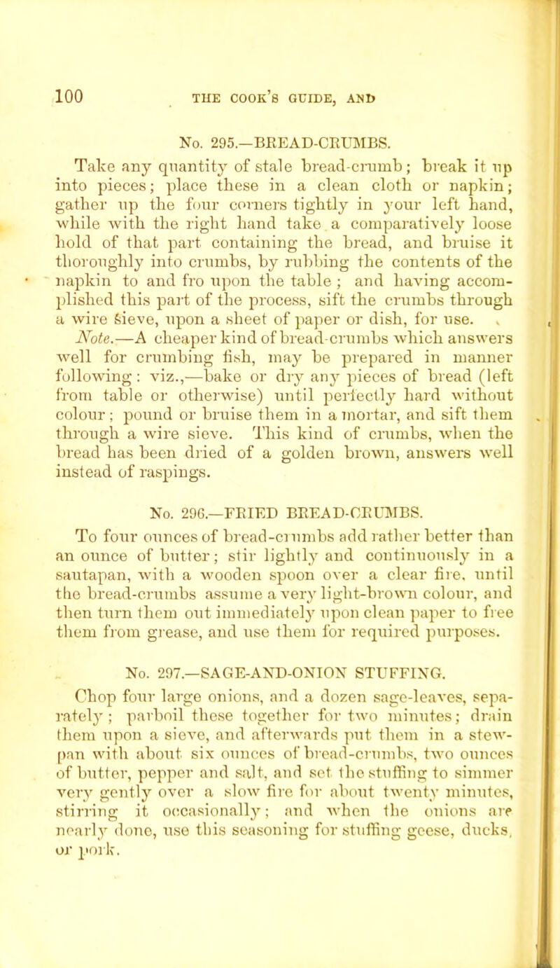 No. 295.—BEE AD-CRUMBS. Take any quantity of stale bread-crumb; break it up into pieces; place these in a clean cloth or napkin; gather up the four corners tightly in your left hand, while with the right hand take a comparatively loose hold of that part containing the bread, and bruise it thoroughly into crumbs, by rubbing the contents of the napkin to and fro upon the table ; and having accom- plished this part of the process, sift the crumbs through a wire Sieve, upon a sheet of paper or dish, for use. , Note.—A cheaper kind of bread-crumbs which answers well for crumbing iish, may be prepared in manner following : viz.,—bake or dry any pieces of bread (left from table or otherwise) until perfectly hard without colour; pound or bruise them in a mortar, and sift them through a wire sieve. This kind of crumbs, when the bread has been dried of a golden brown, answers well instead of raspings. No. 296.—FRIED BREAD-CRUMBS. To four ounces of bread-crumbs add rather better than an ounce of butter; stir lightly and continuously in a sautapan, with a wooden spoon over a clear fire, until the bread-crumbs assume a very light-brown colour, and then turn them out immediately upon clean paper to free them from grease, and use them for required purposes. No. 297.—SAGE-AND-ONION STUFFING. Chop four large onions, and a dozen sage-leaves, sepa- rately ; parboil these together for two minutes; drain them upon a sieve, and afterwards put them in a stew- pan with about six ounces of bread-crumbs, two ounces of butter, pepper and salt, and set the stuffing to simmer very gently over a slow fire for about twenty minutes, stirring it occasionally; and when the onions are nearly done, use this seasoning for stuffing geese, ducks, or pork.