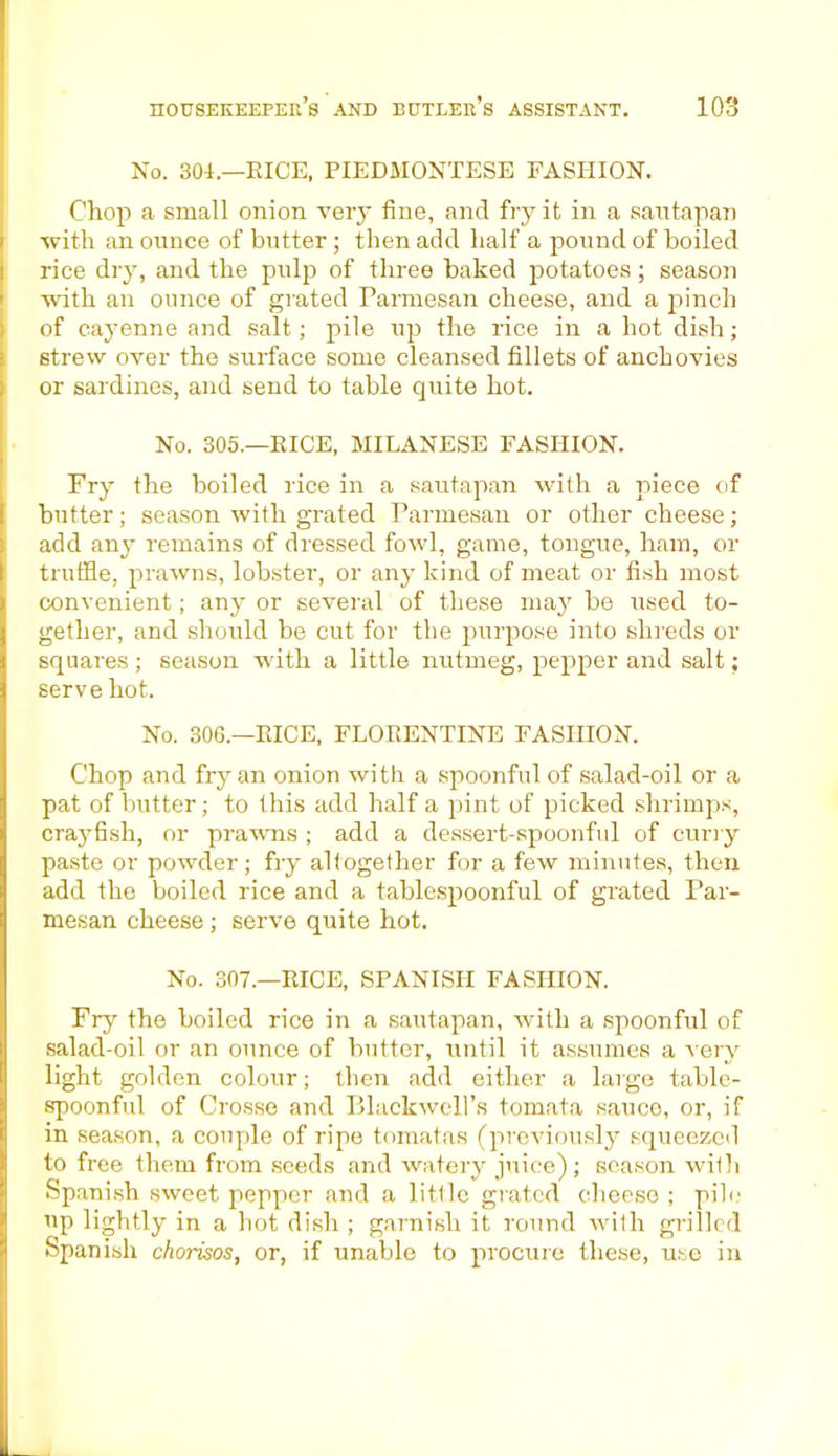 No. 304.—EICE, PIEDMONTESE FASHION. Chop a small onion very fine, and fry it in a santapan with an ounce of butter ; then add half a pound of boiled rice dry, and the pulp of three baked potatoes; season ■with an ounce of grated Parmesan cheese, and a pinch of cayenne and salt; pile up the rice in a hot dish; strew over the surface some cleansed fillets of anchovies or sardines, and send to table quite hot. No. 305.—EICE, MILANESE FASHION. Fry the boiled rice in a santapan with a piece of butter; season with grated Parmesan or other cheese; add any remains of dressed fowl, game, tongue, ham, or truffle, prawns, lobster, or any kind of meat or fish most convenient; any or several of these may be used to- gether, and should be cut for the purpose into shreds or squares ; season with a little nutmeg, pepper and salt; serve hot. No. 306.—EICE, FLOEENTINE FASHION. Chop and fry an onion with a spoonful of salad-oil or a pat of butter; to this add half a pint of picked shrimps, crayfish, or prawns ; add a dessert-spoonful of curry paste or powder; fry altogether for a few minutes, then add the boiled rice and a tablespoonful of grated Par- mesan cheese; serve quite hot. No. 307.—EICE, SPANISH FASHION. Fry the boiled rice in a sautapan, with a spoonful of salad-oil or an ounce of butter, until it assumes a very light golden colour; then add either a large table- spoonful of Crosse and Blackwell’s tomata sauce, or, if in season, a couple of ripe tomatas (previously squeezed to free them from seeds and watery juice); season with Spanish sweet pepper and a little grated cheese ; pile up lightly in a hot dish ; garnish it round with grilled Spanish chorisos, or, if unable to procure these, use in