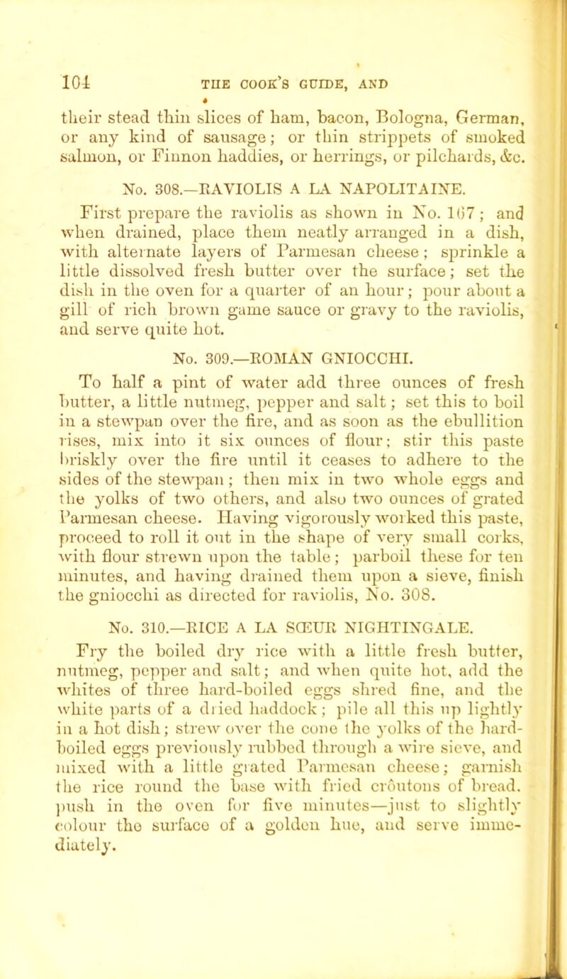 their stead thin slices of ham, bacon, Bologna, German, or any kind of sausage; or thin strippets of smoked salmon, or Finnon haddies, or herrings, or pilchards, &c. No. 308.—RAVIOLIS A LA NAPOLITAINE. First prepare the raviolis as shown in No. 1(37; and when drained, place them neatly arranged in a dish, with alternate layers of Parmesan cheese; sprinkle a little dissolved fresh butter over the surface; set the dish in the oven for a quarter of an hour; pour about a gill of rich brown game sauce or gravy to the raviolis, and serve quite hot. No. 309.—ROMAN GNIOCCHI. To half a pint of water add three ounces of fresh butter, a little nutmeg, pepper and salt; set this to boil in a stewpan over the fire, and as soon as the ebullition rises, mix into it six ounces of flour; stir this paste briskly over the fire until it ceases to adhere to the sides of the stewpan; then mix in two whole eggs and the yolks of two others, and also two ounces of grated Parmesan cheese. Having vigorously worked this paste, proceed to roll it out in the shape of very small corks, with flour strewn upon the table; parboil these for ten minutes, and having drained them upon a sieve, finish the gniocchi as directed for raviolis, No. 308. No. 310.—RICE A LA SCEUR NIGHTINGALE. Fry the boiled dry rice with a little fresh butter, nutmeg, pepper and salt; and when quite hot, add the whites of three hard-boiled eggs shred fine, and the white parts of a dried haddock; pile all this up lightly in a hot dish; strew over the cone the yolks of the hard- boiled eggs previously nibbed through a wire sieve, and mixed with a little grated Parmesan cheese; garnish the rice round the base with fried croutons of bread, push in the oven for five minutes—just to slightly colour the surface of a golden hue, and serve imme- diately.