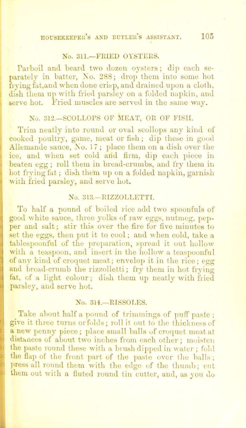 No. 311.—FRIED OYSTERS. Parboil and beard two dozen oysters; dip each se- parately in batter, No. 288; drop them into some hot trying fat,and when done crisp, and drained upon a cloth, dish them up with fried parsley on a folded napkin, and serve hot. Fried muscles are served in the same way. No. 312.—SCOLLOPS OF MEAT, OR OF FISH. Trim neatly into round or oval scollops any kind of cooked poultry, game, meat or fish; dip these in good Allemande sauce, No. 1 7 ; place them on a dish over the ice, and when set cold arid firm, dip each piece in beaten egg; roll them in bread-crumbs, and fry them in hot frying fat; dish them up on a folded napkin, garnish with fried parsley, and serve hot. No. 313.—RIZZOLLETTI. To half a pound of boiled rice add two spoonfuls of good white sauce, three yolks of raw eggs, nutmeg, pep- per and salt; stir this over the fire for five minutes to set the eggs, then put it to cool; and when cold, take a tablespoonful of the preparation, spread it out hollow with a teaspoon, and insert in the hollow a teaspoonful of any kind of croquet meat; envelop it in the rice; egg and bread-crumb the rizzolletti; fry them in hot frying tat, of a light colour; dish them up neatly with fried parsley, and serve hot. No. 314.—RISSOLES. Take about, half a pound of trimmings of puff paste ; give it three turns orfolds; roll it out to the thickness of a new penny piece ; place small balls of croquet meat at distances of about two inches from each other ; moisten the paste round these with a brush dipped in water; fold the flap of the front part of the paste over the balls ; press all round them with the edge of the thumb; cut them out with a fluted round tin cutter, and, as you do