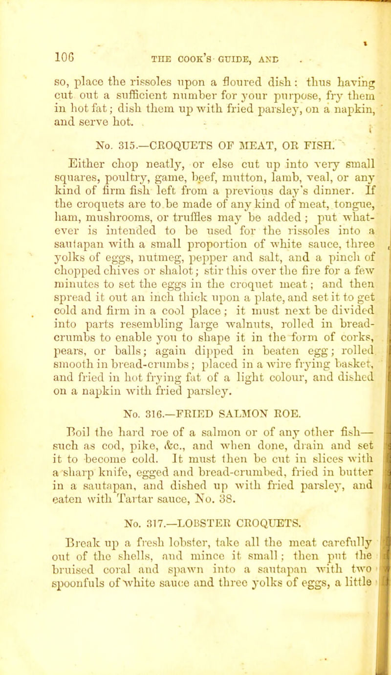 so, place the rissoles upon a floured dish: thus having cut out a sufficient number for your purpose, fry them in hot fat; dish them up with fried parsley, on a napkin, and serve hot. f No. 315.—CROQUETS OF MEAT, OR FISH. Either chop neatly, or else cut up into very small squares, poultry, game, beef, mutton, lamb, veal, or any kind of firm fish left from a previous day's dinner. If the croquets are to be made of any kind of meat, tongue, ham, mushrooms, or truffles may be added ; put what- ever is intended to be used for the rissoles into a saufapan with a small proportion of white sauce, three , yolks of eggs, nutmeg, pepper and salt, and a pinch of chopped chives or shalot; stir this over the fire for a few minutes to set the eggs in the croquet meat; and then spread it out an inch thick upon a plate, and set it to get cold and firm in a cool place; it must next be divided into parts resembling large walnuts, rolled in bread- crumbs to enable you to shape it in the form of corks, pears, or balls; again dipped in beaten egg; rolled smooth in bread-crumbs; placed in a wire frying basket, and fried in hot frying fat of a light colour, and dished on a napkin with fried parsley. No. 316.—FRIED SALMON ROE. Boil the hard roe of a salmon or of any other fish— such as cod, pike, &c., and when done, drain and set || it to become cold. It must then be cut in slices with i a sharp knife, egged and bread-crumbed, fried in butter 1 in a sautapan, and dished up with fried parsley, and 4 eaten with Tartar sauce, No. 38. No. 317.—LOBSTER CROQUETS. Break up a fresh lobster, take all the meat carefully lj out of the shells, and mince it small; then put the ii bruised coral and spawn into a sautapan with two ' j spoonfuls of white sauce and three yolks of eggs, a little 1