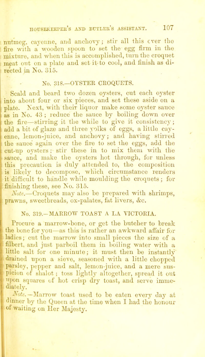 nutmeg, cayenne, and anchovy; stir all this ever tho fire with a~ wooden spoon to set the egg firm in the mixture, and when this is accomplished, turn the croquet mpat out on a plate and set it-to cool, and finish as di- rected in No. 315. No. 318.—OYSTER CROQUETS. Scald and heard two dozen oysters, cut each oyster into about four or six pieces, and set these aside on a plate. Next, with their liquor make some oyster sauce as in No. 43 ; reduce the sauce by boiling down over the fire—stirring it the while to give it consistency; add a bit of glaze and three yolks of eggs, a little cay- enne, lemon-juice, and anchovy; and having stirred the sauce again over the fire to set ihe eggs, add the cut-up oysters stir these in to mix them with the sauce, and make the oysters hot through, for unless this precaution is duly attended to, the composition is likely to decompose, which circumstance renders it difficult to handle while moulding the croquets; for finishing these, see No. 315. Note.—Croquets may also be prepared with shrimps, prawns, sweetbreads, ox-palates, fat livers, &c. No. 319.—MARROW TOAST A LA VICTORIA. Procure a marrow-bone, or get the butcher to break the bone for you—as this is rather an awkward affair for ladies; cut the marrow into small pieces the size of a filbert, and just parboil them in boiling water with a little salt for one minute; it must then be instantly drained upon a sieve, seasoned with a little chopped parsley, pepper and salt, lemon-juice, and a mere sus- picion of shalot ; toss lightly altogether, spread it out upon squares of hot crisp dry toast, and serve imme- diately. Note. — Marrow toast used to be eaten every day at dinner by the Queen at tho time when I had the honour of waiting on Her Majesty.