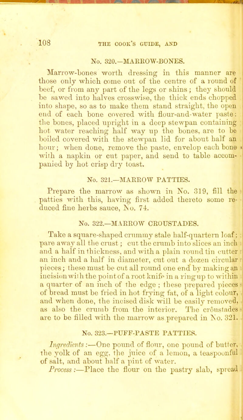 No. 320.—MARROW-BONES. Marrow-bones worth dressing in this manner are those only which come out of the centre of a round of beef, or from any part of the legs or shins ; they should be sawed into halves crosswise, the thick ends chopped into shape, so as to make them stand straight, the open j end of each bone covered with flour-and-water paste: the bones, placed upright in a deep stewpan containing hot water reaching half way up the bones, are to be boiled covered with the stewpan lid for about half an hour; when done, remove the paste, envelop each bone * with a napkin or cut paper, and send to table accom- panied by hot crisp dry toast. No. 321.—MARROW PATTIES. Prepare the marrow as shown in No. 319, fill the patties with this, having first added thereto some re- duced fine herbs sauce, ho. 71. No. 322.—MARROW CROUSTADES. Take a square-shaped crummy stale half-quartern loaf; j pare away all the crust; cut the crumb into slices an inch and a half in thickness, and with a plain round tin cutter an inch and a half in diameter, cut out a dozen circular r pieces; these must be cut all round one end by making an incision with the pointof a root knife in a ringup to within a quarter of an inch of the edge ; these prepared pieces - of bread must be fried in hot frying fat, of a light colour, and when done, the incised disk will be easily removed, as also the crumb from the interior. The crdustades- are to be filled with the marrow as.prepared in No. 321. No. 323.—PUFF-PASTE PATTIES. Ingredients:—One pound of flour, one pound of butter, the yolk of an egg, the juice of a lemon, a teaspoonful of salt, and about half a pint of water. Process:—Place the flour on the pastry slab, spread