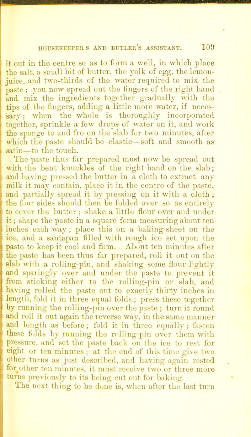 it out in the centre so as to form a well, in which place the salt, a small bit of butter, the yolk of egg, the lemon- juice, and two-thirds of the water required to mix the paste ; you now spread out the fingers of the right hand and mix the ingredients together gradually with the tips of the fingers, adding a little more water, if neces- sary ; when the whole is thoroughly incorporated together, sprinkle a few drops of water on it, and work the sponge to and fro on the slab for two minutes, after which the paste should be elastic—soft and smooth as satin—to the touch. The paste thus far prepared must now be spread out with the bent knuckles of the right hand on the slab; and having pressed the butter in a cloth to extract any milk it may contain, place it in the centre of the paste, and partially spread it by pressing on it with a cloth ; the four sides should then be folded over so as entirely to cover the butter ; shake a little flour over and under it; shape the paste in a square form measuring about ten inches each way ; place this on a baking-sheet on the ice, and a sautapan filled with rough ice set upon the paste to keep it cool and firm. About ten minutes after the paste has been thus far prepared, roll it out on the slab with a rolling-pin, and shaking some flour lightly and sparingly over and under the paste to prevent it from sticking either to the rolling-pin or slab, and having rolled the paste out to exactly thirty inches in length, fold it in three equal folds ; press these together by running the rolling-pin over the paste ; turn it round and roll it out again the reverse way, in the same manner and length as before; fold it in three equally ; fasten these folds by running the rolling-pin over them with pressure, and set the paste back on the ice to rest for eight or ten minutes ; at the end of this time give two other turns as just described, and having again rested for other ten minutes, it must receive two or three more turns previously to its being cut out for baking. The next thing to be dune is, when after the last turn