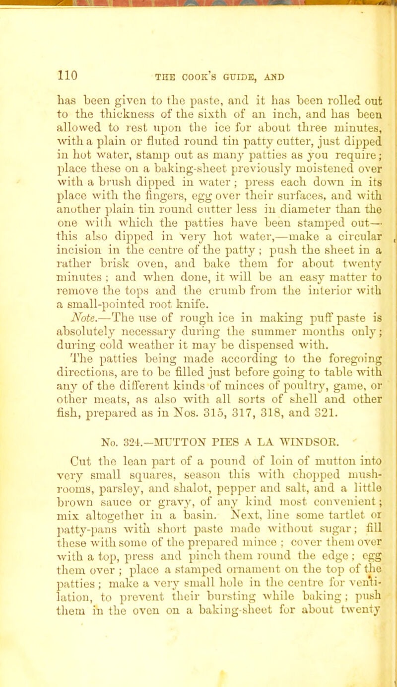 lias been given to tbe paste, and it has been rolled out to the thickness of the sixth of an inch, and has been allowed to rest upon the ice for about three minutes, with a plain or fluted round tin patty cutter, just dipped in hot water, stamp out as many patties as you require; place these on a baking-sheet previously moistened over with a brush dipped in water; press each down in its place with the fingers, egg over their surfaces, and with another plain tin round cutter less in diameter than the one writh which the patties have been stamped out— this also dipped in very hot water,—make a circular J incision in the centre of the patty ; push the sheet in a rather brisk oven, and bake them for about twenty minutes ; and when done, it will be an easy matter to remove the tops and the crumb from the interior with a small-pointed root knife. Note.—The use of rough ice in making puff paste is absolutely necessary during the summer months only; during cold weather it may be dispensed with. The patties being made according to the foregoing directions, are to be filled just before going to table writh any of the different kinds of minces of poultry, game, or other meats, as also with all sorts of shell and other fish, prepared as in Nos. 315, 317, 318, and 321. No. 321.—MUTTON PIES A LA WINDSOR. Cut the lean part of a pound of loin of mutton into very small squares, season this with chopped mush- rooms, parsley, and shalot, pepper and salt, and a little brown sauce or gravy, of any kind most convenient; mix altogether in a basin. Next, line some tartlet or patty-pans with short paste made without sugar; fill these with some of the prepared mince ; cover them over with a top, press and pinch them round the edge; egg them over ; place a stamped ornament on the top of the patties ; make a very small hole in the centre for venti- lation, to prevent their bursting while baking; push them in the oven on a baking-sheet for about twTenty