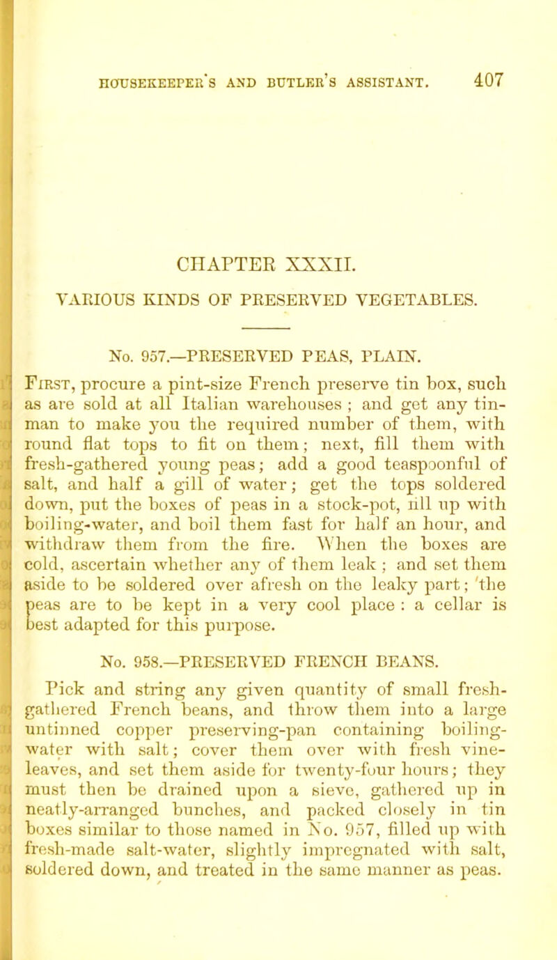 CHAPTER XXXII. VARIOUS KINDS OF PRESERVED VEGETABLES. No. 957.—PRESERVED PEAS, PLAIN. ! First, procure a pint-size French preserve tin box, such as are sold at all Italian warehouses ; and get any tin- man to make you the required number of them, with round flat tops to fit on them; next, fill them with fresh-gathered young peas; add a good teaspoonful of salt, and half a gill of water; get the tops soldered down, put the boxes of peas in a stock-pot, rill up with boiling-water, and boil them fast for half an hour, and withdraw them from the fire. When the boxes are cold, ascertain whether any of them leak ; and set them aside to be soldered over afresh on the leaky part; 'the peas are to be kept in a very cool place : a cellar is best adapted for this purpose. I No. 958.—PRESERVED FRENCH BEANS. Pick and string any given quantity of small fresh- gathered French beans, and throw them into a large untinned copper preserving-pan containing boiling- water with salt; cover them over with fresh vine- leaves, and set them aside for twenty-four hours; they must then be drained upon a sieve, gathered up in neatly-arranged bunches, and packed closely in tin boxes similar to those named in No. 957, filled up with fresh-made salt-water, slightly impregnated with salt, j soldered down, and treated in the same manner as peas.