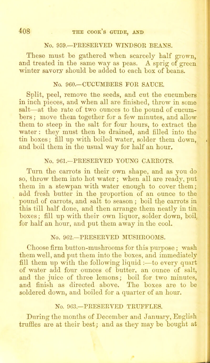 No. 959.—PRESERVED WINDSOR BEANS. These must he gathered when scarcely half grown, and treated in the same way as peas. A sprig of green winter savory should he added to each box of beans. No. 960.—CUCUMBERS FOR SAUCE. Split, peel, remove the seeds, and cut the cucumbers in inch pieces, and when all are finished, throw in some salt—at the rate of two ounces to the pound of cucum- bers ; move them together for a few minutes, and allow them to steep in the salt for four hours, to extract the water : they must then be drained, and filled into the tin boxes; fill up with boiled water, solder them down, . and boil them in the usual way for half an hour. No. 961.—PRESERVED YOUNG CARROTS. Turn the carrots in their own shape, and as you do so, throw them into hot water ; when all are ready, put them in a stewpan with water enough to cover them; add fresh butter in the proportion of an ounce to the pound of carrots, and salt to season ; boil the carrots in this till half done, and then arrange them neatly in tin. boxes; fill up with their own liquor, solder down, boil, for half an hour, and put them away in the cool. No. 962.—PRESERVED MUSHROOMS. Choose firm button-mushrooms for this purpose; wash them well, and put them into the boxes, and immediately fill them up with the following liquid :—to every quart of water add four ounces of butter, an ounce of salt, and the juice of three lemons; boil for two minutes, and finish as directed above. The boxes are to be soldered down, and boiled for a quarter of an hour. No. 963.—PRESERVED TRUFFLES. During the months of December and January, English truffles are at their best; and as they may be bought at