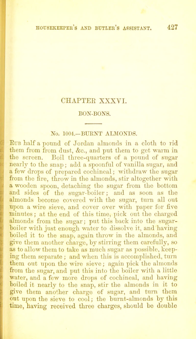 CHAPTER XXXVI. BON-BONS. No. 1004.—BUENT ALMONDS. Rub half a pound of Jordan almonds in a cloth to rid them from from dust, &c., and put them to get warm in the screen. Boil three-quarters of a pound of sugar nearly to the snap; add a spoonful of vanilla sugar, and a few drops of prepared cochineal; withdraw the sugar from the fire, throw in the almonds, stir altogether with a wooden spoon, detaching the sugar from the bottom and sides of the sugar-boiler; and as soon as the almonds become covered with the sugar, turn all out upon a wire sieve, and cover over with paper for five minutes; at the end of this time, pick out the charged almonds from the sugar; put this back into the sugar- boiler with just enough water to dissolve it, and having boiled it to the snap, again throw in the almonds, and give them another charge, by stirring them carefully, so as to allow them to take as much sugar as possible, keep- ing them separate ; and when this is accomplished, turn them out upon the wire sieve; again pick the almonds from the sugar, and put this into the boiler with a little water, and a few more drops of cochineal, and having boiled it nearly to the snap, stir the almonds in it to give them another charge of sugar, and turn them out upon the sieve to cool; the burnt-almonds by this time, having received three charges, should bo double