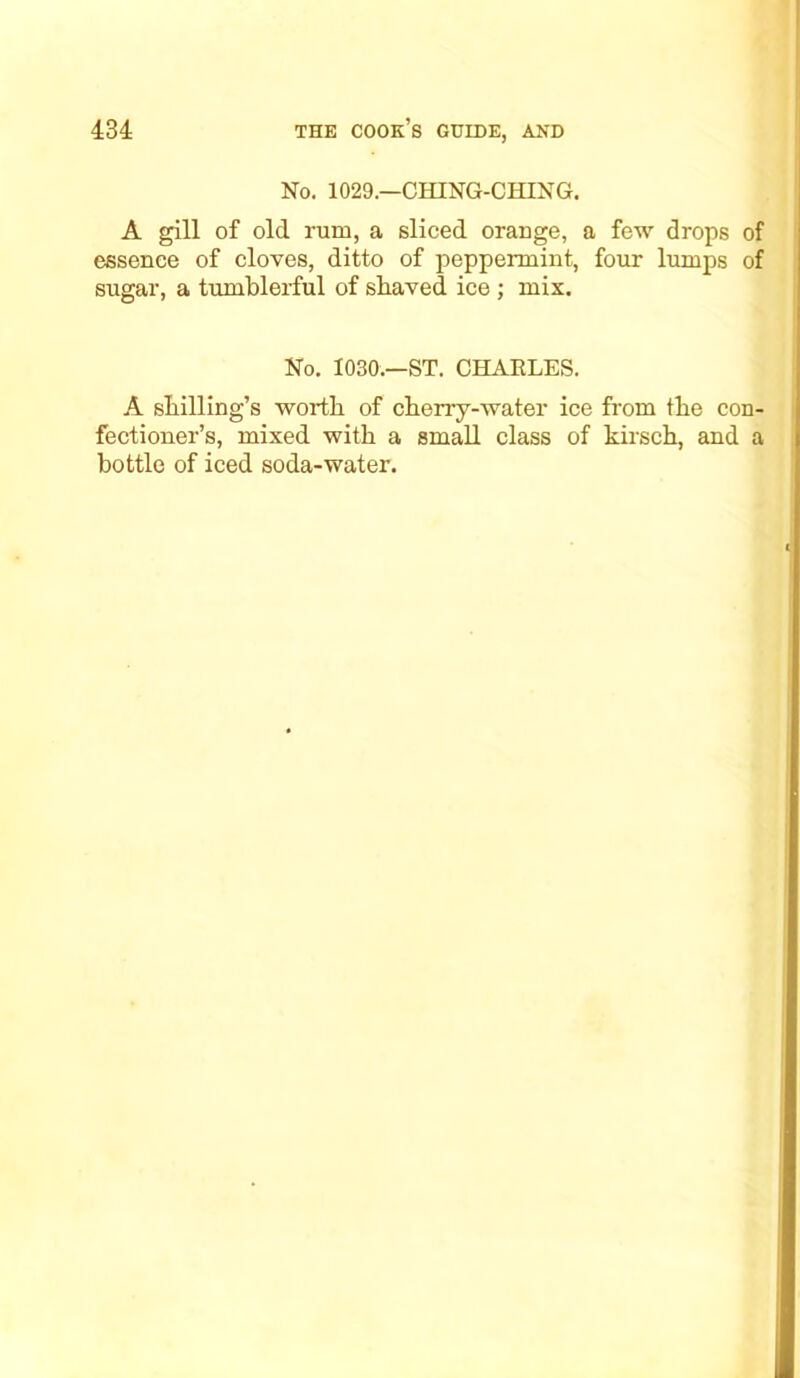 No. 1029.—CHING-CHING. A gill of old rum, a sliced orange, a few drops of essence of cloves, ditto of peppermint, four lumps of sugar, a tumblerful of shaved ice ; mix. No. 1030.—ST. CHARLES. A shilling’s worth of cherry-water ice from the con- fectioner’s, mixed with a small class of kirsch, and a bottle of iced soda-water.